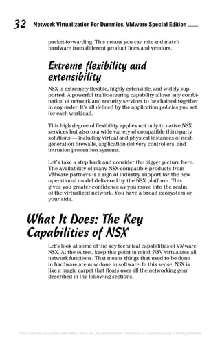 Network Virtualization For Dummies, VMware Special Edition 
32
These materials are © 2016 John Wiley  Sons, Inc. Any dissemination, distribution, or unauthorized use is strictly prohibited.
packet‐forwarding. This means you can mix and match
­
hardware from different product lines and vendors.
Extreme flexibility and
extensibility
NSX is extremely flexible, highly extensible, and widely sup-
ported. A powerful traffic‐steering capability allows any combi-
nation of network and security services to be chained together
in any order. It’s all defined by the application policies you set
for each workload.
This high degree of flexibility applies not only to native NSX
services but also to a wide variety of compatible third‐party
solutions — including virtual and physical instances of next‐
generation firewalls, application delivery controllers, and
intrusion prevention systems.
Let’s take a step back and consider the bigger picture here.
The availability of many NSX‐compatible products from
VMware partners is a sign of industry support for the new
operational model delivered by the NSX platform. This
gives you greater confidence as you move into the realm
of the virtualized network. You have a broad ecosystem on
your side.
What It Does: The Key
Capabilities of NSX
Let’s look at some of the key technical capabilities of VMware
NSX. At the outset, keep this point in mind: NSV virtualizes all
network functions. That means things that used to be done
in hardware are now done in software. In this sense, NSX is
like a magic carpet that floats over all the networking gear
described in the following sections.
 