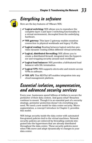 Chapter 3: Transforming the Network 33
These materials are © 2016 John Wiley  Sons, Inc. Any dissemination, distribution, or unauthorized use is strictly prohibited.
Everything in software
Here are the key features of VMware NSX:
✓
✓ Logical switching: NSX allows you to reproduce the
complete layer 2 and layer 3 switching functionality in
a virtual environment, decoupled from the underlying
hardware.
✓
✓ NSX gateway: This layer 2 gateway enables seamless
connection to physical workloads and legacy VLANs.
✓
✓ Logical routing: Routing between logical switches pro-
vides dynamic routing within different virtual networks.
✓
✓ Logical, distributed firewalling: NSX allows you to
create a distributed firewall, integrated into the hypervi-
sor and wrapping security around each workload.
✓
✓ Logical load balancer: NSX provides a full‐featured load
balancer with SSL termination.
✓
✓ Logical VPN: NSX supports site‐to‐site and remote access
VPNs in software.
✓
✓ NSX API: This RESTful API enables integration into any
cloud management platform.
Essential isolation, segmentation,
and advanced security services
Every year, businesses spend billions of dollars to secure the
perimeter of their data centers. And guess what? Breaches
continue to mount. Though it is an essential part of a security
strategy, perimeter protection doesn’t do everything you
need. We need a new model for data center security. Micro‐
segmentation, a concept I introduce in Chapter 2, provides
this model.
NSX brings security inside the data center with automated
fine‐grained policies tied to the virtual machines. Network
security policies are enforced by firewalling controls inte-
grated into the hypervisors that are already distributed
throughout the data center. These security policies move
when VMs move and adapt dynamically to changes in your
data center.
 