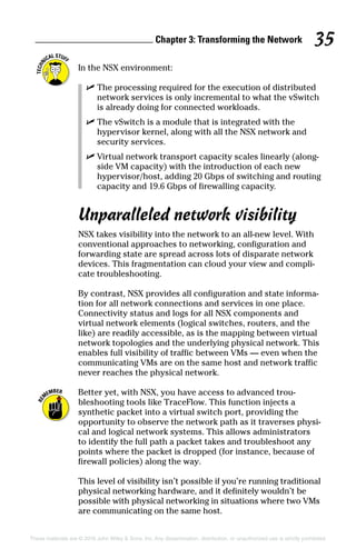 Chapter 3: Transforming the Network 35
These materials are © 2016 John Wiley  Sons, Inc. Any dissemination, distribution, or unauthorized use is strictly prohibited.
In the NSX environment:
✓
✓ The processing required for the execution of distributed
network services is only incremental to what the vSwitch
is already doing for connected workloads.
✓
✓ The vSwitch is a module that is integrated with the
hypervisor kernel, along with all the NSX network and
security services.
✓
✓ Virtual network transport capacity scales linearly (along-
side VM capacity) with the introduction of each new
hypervisor/host, adding 20 Gbps of switching and routing
capacity and 19.6 Gbps of firewalling capacity.
Unparalleled network visibility
NSX takes visibility into the network to an all‐new level. With
conventional approaches to networking, configuration and
forwarding state are spread across lots of disparate network
devices. This fragmentation can cloud your view and compli-
cate troubleshooting.
By contrast, NSX provides all configuration and state informa-
tion for all network connections and services in one place.
Connectivity status and logs for all NSX components and
virtual network elements (logical switches, routers, and the
like) are readily accessible, as is the mapping between virtual
network topologies and the underlying physical network. This
enables full visibility of traffic between VMs — even when the
communicating VMs are on the same host and network traffic
never reaches the physical network.
Better yet, with NSX, you have access to advanced trou-
bleshooting tools like TraceFlow. This function injects a
synthetic packet into a virtual switch port, providing the
opportunity to observe the network path as it traverses physi-
cal and logical network systems. This allows administrators
to identify the full path a packet takes and troubleshoot any
points where the packet is dropped (for instance, because of
firewall policies) along the way.
This level of visibility isn’t possible if you’re running traditional
physical networking hardware, and it definitely wouldn’t be
possible with physical networking in situations where two VMs
are communicating on the same host.
 