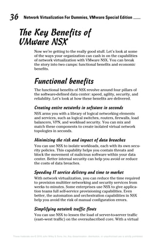 Network Virtualization For Dummies, VMware Special Edition 
36
These materials are © 2016 John Wiley  Sons, Inc. Any dissemination, distribution, or unauthorized use is strictly prohibited.
The Key Benefits of
VMware NSX
Now we’re getting to the really good stuff. Let’s look at some
of the ways your organization can cash in on the capabilities
of network virtualization with VMware NSX. You can break
the story into two camps: functional benefits and economic
benefits.
Functional benefits
The functional benefits of NSX revolve around four pillars of
the software‐defined data center: speed, agility, security, and
reliability. Let’s look at how these benefits are delivered.
Creating entire networks in software in seconds
NSX arms you with a library of logical networking elements
and services, such as logical switches, routers, firewalls, load
balancers, VPN, and workload security. You can mix and
match these components to create isolated virtual network
topologies in seconds.
Minimizing the risk and impact of data breaches
You can use NSX to isolate workloads, each with its own secu-
rity policies. This capability helps you contain threats and
block the movement of malicious software within your data
center. Better internal security can help you avoid or reduce
the costs of data breaches.
Speeding IT service delivery and time to market
With network virtualization, you can reduce the time required
to provision multitier networking and security services from
weeks to minutes. Some enterprises use NSX to give applica-
tion teams full self‐service provisioning capabilities. Even
better, the automation and orchestration capabilities in NSX
help you avoid the risk of manual configuration errors.
Simplifying network traffic flows
You can use NSX to lessen the load of server‐to‐server traffic
(east–west traffic) on the oversubscribed core. With a virtual
 