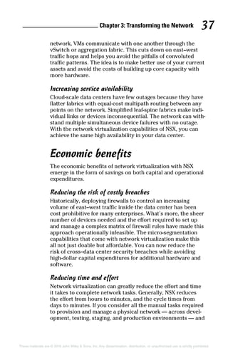 Chapter 3: Transforming the Network 37
These materials are © 2016 John Wiley  Sons, Inc. Any dissemination, distribution, or unauthorized use is strictly prohibited.
network, VMs communicate with one another through the
vSwitch or aggregation fabric. This cuts down on east–west
traffic hops and helps you avoid the pitfalls of convoluted
traffic patterns. The idea is to make better use of your current
assets and avoid the costs of building up core capacity with
more hardware.
Increasing service availability
Cloud‐scale data centers have few outages because they have
flatter fabrics with equal‐cost multipath routing between any
points on the network. Simplified leaf‐spine fabrics make indi-
vidual links or devices inconsequential. The network can with-
stand multiple simultaneous device failures with no outage.
With the network virtualization capabilities of NSX, you can
achieve the same high availability in your data center.
Economic benefits
The economic benefits of network virtualization with NSX
emerge in the form of savings on both capital and operational
expenditures.
Reducing the risk of costly breaches
Historically, deploying firewalls to control an increasing
volume of east–west traffic inside the data center has been
cost prohibitive for many enterprises. What’s more, the sheer
number of devices needed and the effort required to set up
and manage a complex matrix of firewall rules have made this
approach operationally infeasible. The micro‐segmentation
capabilities that come with network virtualization make this
all not just doable but affordable. You can now reduce the
risk of cross–data center security breaches while avoiding
high‐dollar capital expenditures for additional hardware and
software.
Reducing time and effort
Network virtualization can greatly reduce the effort and time
it takes to complete network tasks. Generally, NSX reduces
the effort from hours to minutes, and the cycle times from
days to minutes. If you consider all the manual tasks required
to provision and manage a physical network — across devel-
opment, testing, staging, and production environments — and
 