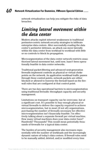 Network Virtualization For Dummies, VMware Special Edition 
40
These materials are © 2016 John Wiley  Sons, Inc. Any dissemination, distribution, or unauthorized use is strictly prohibited.
network virtualization can help you mitigate the risks of data
breaches.
Limiting lateral movement within
the data center
Modern attacks exploit inherent weaknesses in traditional
perimeter‐centric network security strategies to infiltrate
enterprise data centers. After successfully evading the data
center’s perimeter defenses, an attack can move laterally
within the data center from workload to workload with little
or no controls to block its propagation.
Micro‐segmentation of the data center network restricts unau-
thorized lateral movement but, until now, hasn’t been opera-
tionally feasible in data center networks.
Traditional packet‐filtering and advanced next‐generation
firewalls implement controls as physical or virtual choke
points on the network. As application workload traffic passes
through these control points, network packets are either
blocked or allowed to traverse the firewall based on the fire-
wall rules that are configured at that control point.
There are two key operational barriers to micro‐segmentation
using traditional firewalls: throughput capacity and security
management.
Limitations on transport capacity can be overcome, but at
a significant cost. It’s possible to buy enough physical or
virtual firewalls to deliver the capacity required to achieve
micro‐segmentation, but in most (if not all) organizations,
purchasing the number of firewalls necessary for effective
micro‐segmentation isn’t financially feasible. I’m effec-
tively talking about a separate firewall per virtual machine.
How many virtual machines does your data center have?
Hundreds? Thousands? This would mean potentially thou-
sands of firewalls for a typical data center.
The burden of security management also increases expo-
nentially with the number of workloads and the increasingly
dynamic nature of today’s data centers. If firewall rules need
to be manually added, deleted, and/or modified every time
 