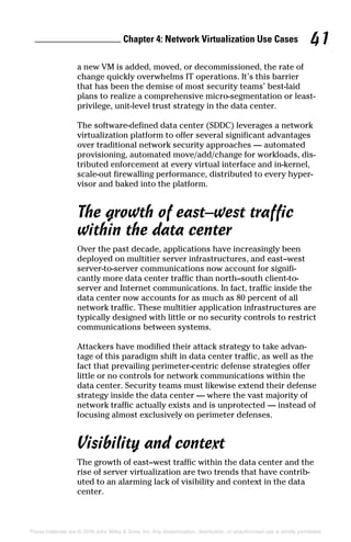 Chapter 4: Network Virtualization Use Cases 41
These materials are © 2016 John Wiley  Sons, Inc. Any dissemination, distribution, or unauthorized use is strictly prohibited.
a new VM is added, moved, or decommissioned, the rate of
change quickly overwhelms IT operations. It’s this barrier
that has been the demise of most security teams’ best‐laid
plans to realize a comprehensive micro‐segmentation or least-
privilege, unit‐level trust strategy in the data center.
The software‐defined data center (SDDC) leverages a network
virtualization platform to offer several significant advantages
over traditional network security approaches — automated
provisioning, automated move/add/change for workloads, dis-
tributed enforcement at every virtual interface and in‐kernel,
scale‐out firewalling performance, distributed to every hyper-
visor and baked into the platform.
The growth of east–west traffic
within the data center
Over the past decade, applications have increasingly been
deployed on multitier server infrastructures, and east–west
server‐to‐server communications now account for signifi-
cantly more data center traffic than north–south client‐to‐
server and Internet communications. In fact, traffic inside the
data center now accounts for as much as 80 percent of all
network traffic. These multitier application infrastructures are
typically designed with little or no security controls to restrict
communications between systems.
Attackers have modified their attack strategy to take advan-
tage of this paradigm shift in data center traffic, as well as the
fact that prevailing perimeter‐centric defense strategies offer
little or no controls for network communications within the
data center. Security teams must likewise extend their defense
strategy inside the data center — where the vast majority of
network traffic actually exists and is unprotected — instead of
focusing almost exclusively on perimeter defenses.
Visibility and context
The growth of east–west traffic within the data center and the
rise of server virtualization are two trends that have contrib-
uted to an alarming lack of visibility and context in the data
center.
 