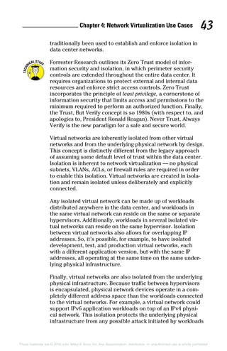 Chapter 4: Network Virtualization Use Cases 43
These materials are © 2016 John Wiley  Sons, Inc. Any dissemination, distribution, or unauthorized use is strictly prohibited.
traditionally been used to establish and enforce isolation in
data center networks.
Forrester Research outlines its Zero Trust model of infor-
mation security and isolation, in which perimeter security
controls are extended throughout the entire data center. It
requires organizations to protect external and internal data
resources and enforce strict access controls. Zero Trust
incorporates the principle of least privilege, a cornerstone of
information security that limits access and permissions to the
minimum required to perform an authorized function. Finally,
the Trust, But Verify concept is so 1980s (with respect to, and
apologies to, President Ronald Reagan). Never Trust, Always
Verify is the new paradigm for a safe and secure world.
Virtual networks are inherently isolated from other virtual
networks and from the underlying physical network by design.
This concept is distinctly different from the legacy approach
of assuming some default level of trust within the data center.
Isolation is inherent to network virtualization — no physical
subnets, VLANs, ACLs, or firewall rules are required in order
to enable this isolation. Virtual networks are created in isola-
tion and remain isolated unless deliberately and explicitly
­connected.
Any isolated virtual network can be made up of workloads
distributed anywhere in the data center, and workloads in
the same virtual network can reside on the same or separate
hypervisors. Additionally, workloads in several isolated vir-
tual networks can reside on the same hypervisor. Isolation
between virtual networks also allows for overlapping IP
addresses. So, it’s possible, for example, to have isolated
development, test, and production virtual networks, each
with a different application version, but with the same IP
addresses, all operating at the same time on the same under-
lying physical infrastructure.
Finally, virtual networks are also isolated from the underlying
physical infrastructure. Because traffic between hypervisors
is encapsulated, physical network devices operate in a com-
pletely different address space than the workloads connected
to the virtual networks. For example, a virtual network could
support IPv6 application workloads on top of an IPv4 physi-
cal network. This isolation protects the underlying physical
infrastructure from any possible attack initiated by workloads
 