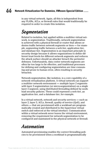 Network Virtualization For Dummies, VMware Special Edition 
44
These materials are © 2016 John Wiley  Sons, Inc. Any dissemination, distribution, or unauthorized use is strictly prohibited.
in any virtual network. Again, all this is independent from
any VLANs, ACLs, or firewall rules that would traditionally be
required in order to create this isolation.
Segmentation
Related to isolation, but applied within a multitier virtual net-
work, is segmentation. Traditionally, network segmentation
is achieved with a physical firewall or router that allows or
denies traffic between network segments or tiers — for exam-
ple, segmenting traffic between a web tier, application tier,
and database tier. Segmentation is an important principle in
security design because it allows organizations to define dif-
ferent trust levels for different network segments and reduces
the attack surface should an attacker breach the perimeter
defenses. Unfortunately, data center network segments are
often far too large to be effective, and traditional processes
for defining and configuring segmentation are time consum-
ing and prone to human error, often resulting in security
breaches.
Network segmentation, like isolation, is a core capability of a
network virtualization platform. A virtual network can support
a multitier network environment — multiple layer 2 segments
with layer 3 segmentation (or micro‐segmentation) on a single
layer 2 segment, using distributed firewalling defined by work-
load security policies. These could represent a web tier, an
application tier, and a database tier, for example.
In a virtual network, network and security services — such as
layer 2, layer 3, ACLs, firewall, quality of service (QoS), and
others — that are provisioned with a workload are program-
matically created and distributed to the hypervisor virtual
switch and enforced at the virtual interface. Communication
within a virtual network never leaves the virtual environment,
removing the requirement for network segmentation to be
configured and maintained in the physical network or firewall.
Automation
Automated provisioning enables the correct firewalling poli-
cies to be provisioned when a workload is programmatically
 