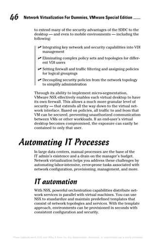 Network Virtualization For Dummies, VMware Special Edition 
46
These materials are © 2016 John Wiley  Sons, Inc. Any dissemination, distribution, or unauthorized use is strictly prohibited.
to extend many of the security advantages of the SDDC to the
desktop — and even to mobile environments — including the
following:
✓
✓ Integrating key network and security capabilities into VDI
management
✓
✓ Eliminating complex policy sets and topologies for differ-
ent VDI users
✓
✓ Setting firewall and traffic filtering and assigning policies
for logical groupings
✓
✓ Decoupling security policies from the network topology
to simplify administration
Through its ability to implement micro‐segmentation,
VMware NSX effectively enables each virtual desktop to have
its own firewall. This allows a much more granular level of
security — that extends all the way down to the virtual net-
work interface. Based on policies, all traffic to and from that
VM can be secured, preventing unauthorized communication
between VMs or other workloads. If an end‐user’s virtual
desktop becomes compromised, the exposure can easily be
contained to only that user.
Automating IT Processes
In large data centers, manual processes are the bane of the
IT admin’s existence and a drain on the manager’s budget.
Network virtualization helps you address these challenges by
automating labor‐intensive, error‐prone tasks associated with
network configuration, provisioning, management, and more.
IT automation
With NSX, powerful orchestration capabilities distribute net-
work services in parallel with virtual machines. You can use
NSX to standardize and maintain predefined templates that
consist of network topologies and services. With the template
approach, environments can be provisioned in seconds with
consistent configuration and security.
 
