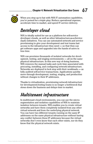 Chapter 4: Network Virtualization Use Cases 47
These materials are © 2016 John Wiley  Sons, Inc. Any dissemination, distribution, or unauthorized use is strictly prohibited.
When you step up to bat with NSX IT automation capabilities,
you’re poised for a triple play: Reduce operational expense,
accelerate time to market, and speed IT service delivery.
Developer cloud
NSX is ideally suited for use as a platform for self‐service
developer clouds, as well as other Infrastructure‐as‐a‐Service
(IaaS) initiatives. You can use automated network and service
provisioning to give your development and test teams fast
access to the infrastructure they need — so that they can
get software apps and upgrades into the hands of users in
less time.
NSX can provision thousands of isolated networks for devel-
opment, testing, and staging environments — all on the same
physical infrastructure. In this new way of doing business,
NSX removes the manual tasks and cycle time associated with
procuring, installing, and configuring network infrastructure.
Networks are deployed in lock step with their workloads — as
fully audited self‐service transactions. Applications quickly
move through development, testing, staging, and production
without changes to their IP addresses.
Thanks to virtualization, provisioning network infrastructure
for development/testing teams is no longer a bottleneck that
slows down the business and delays time to market.
Multitenant infrastructure
In multitenant cloud environments, you can use the micro‐
segmentation and isolation capabilities of NSX to maintain
isolation between tenants. NSX enables you to create virtual
networks and have them completely isolated from any other
virtual network and from the underlying physical network.
You can have two different tenants running on the same IP
addresses on the same physical infrastructure without having
any conflict between these IP addresses because the virtual
networks don’t even know that each other exists, nor do they
know that the physical network exists.
 