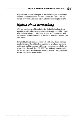 Chapter 4: Network Virtualization Use Cases 49
These materials are © 2016 John Wiley  Sons, Inc. Any dissemination, distribution, or unauthorized use is strictly prohibited.
Applications can be deployed in any location yet seamlessly
connect to the resources located across the sites. This has
been a prevalent use case for NSX in multisite deployments.
Hybrid cloud networking
NSX is a good networking choice for hybrid cloud environ-
ments that extend the on‐premises network to a public cloud.
NSX enables secure, on‐demand access to IT resources with
the flexibility to move workloads onsite or offsite to meet spe-
cific needs.
Better still, NSX is designed to work with any cloud manage-
ment platform. Out‐of‐the‐box support is available for many
platforms, and integration with other management platforms
is provided through the NSX API. This makes it easy to gain
the security you need in your private cloud with the scalabil-
ity and reach of a public cloud.
 