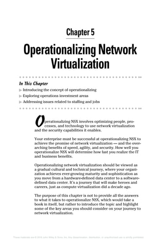These materials are © 2016 John Wiley  Sons, Inc. Any dissemination, distribution, or unauthorized use is strictly prohibited.
OperationalizingNetwork
Virtualization
In This Chapter
▶
▶ Introducing the concept of operationalizing
▶
▶ Exploring operations investment areas
▶
▶ Addressing issues related to staffing and jobs
Operationalizing NSX involves optimizing people, pro-
cesses, and technology to use network virtualization
and the security capabilities it enables.
Your enterprise must be successful at operationalizing NSX to
achieve the promise of network virtualization — and the over-
arching benefits of speed, agility, and security. How well you
operationalize NSX will determine how fast you realize the IT
and business benefits.
Operationalizing network virtualization should be viewed as
a gradual cultural and technical journey, where your organi-
zation achieves ever-growing maturity and sophistication as
you move from a hardware-defined data center to a software-
defined data center. It’s a journey that will make heroes and
careers, just as compute virtualization did a decade ago.
The purpose of this chapter is not to provide all the answers
to what it takes to operationalize NSX, which would take a
book in itself, but rather to introduce the topic and highlight
some of the key areas you should consider on your journey to
network virtualization.
Chapter 5
 