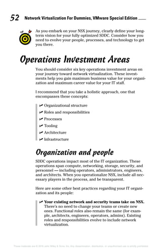 Network Virtualization For Dummies, VMware Special Edition 
52
These materials are © 2016 John Wiley  Sons, Inc. Any dissemination, distribution, or unauthorized use is strictly prohibited.
As you embark on your NSX journey, clearly define your long-
term vision for your fully optimized SDDC. Consider how you
need to evolve your people, processes, and technology to get
you there.
Operations Investment Areas
You should consider six key operations investment areas on
your journey toward network virtualization. These invest-
ments help you gain maximum business value for your organi-
zation and maximum career value for your IT staff.
I recommend that you take a holistic approach, one that
encompasses these concepts:
✓
✓ Organizational structure
✓
✓ Roles and responsibilities
✓
✓ Processes
✓
✓ Tooling
✓
✓ Architecture
✓
✓ Infrastructure
Organization and people
SDDC operations impact most of the IT organization. These
operations span compute, networking, storage, security, and
personnel — including operators, administrators, engineers,
and architects. When you operationalize NSX, include all nec-
essary players in the process, and be transparent.
Here are some other best practices regarding your IT organi-
zation and its people:
✓
✓ Your existing network and security teams take on NSX.
There’s no need to change your teams or create new
ones. Functional roles also remain the same (for exam-
ple, architects, engineers, operators, admins). Existing
roles and responsibilities evolve to include network
­virtualization.
 