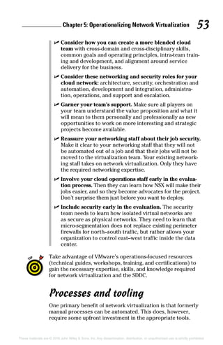 Chapter 5: Operationalizing Network Virtualization 53
These materials are © 2016 John Wiley  Sons, Inc. Any dissemination, distribution, or unauthorized use is strictly prohibited.
✓
✓ Consider how you can create a more blended cloud
team with cross-domain and cross-disciplinary skills,
common goals and operating principles, intra-team train-
ing and development, and alignment around service
delivery for the business.
✓
✓ Consider these networking and security roles for your
cloud network: architecture, security, orchestration and
automation, development and integration, administra-
tion, operations, and support and escalation.
✓
✓ Garner your team’s support. Make sure all players on
your team understand the value proposition and what it
will mean to them personally and professionally as new
opportunities to work on more interesting and strategic
projects become available.
✓
✓ Reassure your networking staff about their job security.
Make it clear to your networking staff that they will not
be automated out of a job and that their jobs will not be
moved to the virtualization team. Your existing network-
ing staff takes on network virtualization. Only they have
the required networking expertise.
✓
✓ Involve your cloud operations staff early in the evalua-
tion process. Then they can learn how NSX will make their
jobs easier, and so they become advocates for the project.
Don’t surprise them just before you want to deploy.
✓
✓ Include security early in the evaluation. The security
team needs to learn how isolated virtual networks are
as secure as physical networks. They need to learn that
micro-segmentation does not replace existing perimeter
firewalls for north–south traffic, but rather allows your
organization to control east–west traffic inside the data
center.
Take advantage of VMware’s operations-focused resources
(technical guides, workshops, training, and certifications) to
gain the necessary expertise, skills, and knowledge required
for network virtualization and the SDDC.
Processes and tooling
One primary benefit of network virtualization is that formerly
manual processes can be automated. This does, however,
require some upfront investment in the appropriate tools.
 