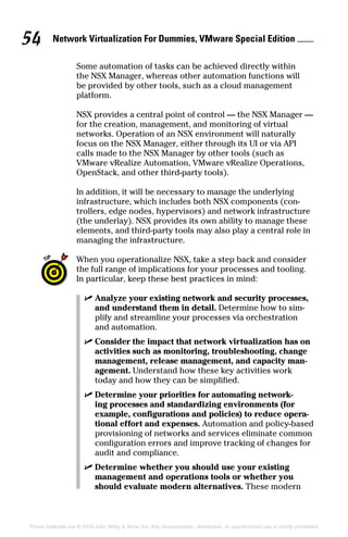 Network Virtualization For Dummies, VMware Special Edition 
54
These materials are © 2016 John Wiley  Sons, Inc. Any dissemination, distribution, or unauthorized use is strictly prohibited.
Some automation of tasks can be achieved directly within
the NSX Manager, whereas other automation functions will
be provided by other tools, such as a cloud management
­platform.
NSX provides a central point of control — the NSX Manager —
for the creation, management, and monitoring of virtual
networks. Operation of an NSX environment will naturally
focus on the NSX Manager, either through its UI or via API
calls made to the NSX Manager by other tools (such as
VMware vRealize Automation, VMware vRealize Operations,
OpenStack, and other third-party tools).
In addition, it will be necessary to manage the underlying
infrastructure, which includes both NSX components (con-
trollers, edge nodes, hypervisors) and network infrastructure
(the underlay). NSX provides its own ability to manage these
elements, and third-party tools may also play a central role in
managing the infrastructure.
When you operationalize NSX, take a step back and consider
the full range of implications for your processes and tooling.
In particular, keep these best practices in mind:
✓
✓ Analyze your existing network and security processes,
and understand them in detail. Determine how to sim-
plify and streamline your processes via orchestration
and automation.
✓
✓ Consider the impact that network virtualization has on
activities such as monitoring, troubleshooting, change
management, release management, and capacity man-
agement. Understand how these key activities work
today and how they can be simplified.
✓
✓ Determine your priorities for automating network-
ing processes and standardizing environments (for
example, configurations and policies) to reduce opera-
tional effort and expenses. Automation and policy-based
provisioning of networks and services eliminate common
configuration errors and improve tracking of changes for
audit and compliance.
✓
✓ Determine whether you should use your existing
­
management and operations tools or whether you
should evaluate modern alternatives. These modern
 