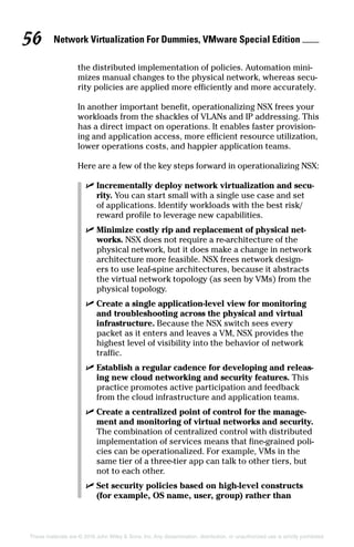 Network Virtualization For Dummies, VMware Special Edition 
56
These materials are © 2016 John Wiley  Sons, Inc. Any dissemination, distribution, or unauthorized use is strictly prohibited.
the distributed implementation of policies. Automation mini-
mizes manual changes to the physical network, whereas secu-
rity policies are applied more efficiently and more accurately.
In another important benefit, operationalizing NSX frees your
workloads from the shackles of VLANs and IP addressing. This
has a direct impact on operations. It enables faster provision-
ing and application access, more efficient resource utilization,
lower operations costs, and happier application teams.
Here are a few of the key steps forward in operationalizing NSX:
✓
✓ Incrementally deploy network virtualization and secu-
rity. You can start small with a single use case and set
of applications. Identify workloads with the best risk/
reward profile to leverage new capabilities.
✓
✓ Minimize costly rip and replacement of physical net-
works. NSX does not require a re-architecture of the
physical network, but it does make a change in network
architecture more feasible. NSX frees network design-
ers to use leaf-spine architectures, because it abstracts
the virtual network topology (as seen by VMs) from the
physical topology.
✓
✓ Create a single application-level view for monitoring
and troubleshooting across the physical and virtual
infrastructure. Because the NSX switch sees every
packet as it enters and leaves a VM, NSX provides the
highest level of visibility into the behavior of network
traffic.
✓
✓ Establish a regular cadence for developing and releas-
ing new cloud networking and security features. This
practice promotes active participation and feedback
from the cloud infrastructure and application teams.
✓
✓ Create a centralized point of control for the manage-
ment and monitoring of virtual networks and security.
The combination of centralized control with distributed
implementation of services means that fine-grained poli-
cies can be operationalized. For example, VMs in the
same tier of a three-tier app can talk to other tiers, but
not to each other.
✓
✓ Set security policies based on high-level constructs
(for example, OS name, user, group) rather than
 