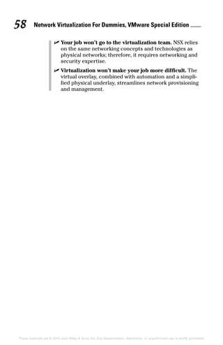 Network Virtualization For Dummies, VMware Special Edition 
58
These materials are © 2016 John Wiley  Sons, Inc. Any dissemination, distribution, or unauthorized use is strictly prohibited.
✓
✓ Your job won’t go to the virtualization team. NSX relies
on the same networking concepts and technologies as
physical networks; therefore, it requires networking and
security expertise.
✓
✓ Virtualization won’t make your job more difficult. The
virtual overlay, combined with automation and a simpli-
fied physical underlay, streamlines network provisioning
and management.
 