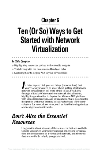 These materials are © 2016 John Wiley  Sons, Inc. Any dissemination, distribution, or unauthorized use is strictly prohibited.
Ten(OrSo)WaystoGet
StartedwithNetwork
Virtualization
In This Chapter
▶
▶ Highlighting resources packed with valuable insights
▶
▶ Test-driving with the number-one Hands-on Labs
▶
▶ Exploring how to deploy NSX in your environment
In this chapter, I tell you ten things (more or less) that
you’ve always wanted to know about getting started with
network virtualization but were afraid to ask. I walk you
through a library of resources on network virtualization,
highlight opportunities to deploy the VMware NSX platform
with Cisco infrastructure, and explain how NSX is designed for
integration with your existing infrastructure and third-party
solutions for network services, such as load-balancing devices
and next-generation firewalls.
Don’t Miss the Essential
Resources
I begin with a look at some of the resources that are available
to help you enrich your understanding of network virtualiza-
tion, the components of a virtualized network, and the tools
that are available to help you get started.
Chapter 6
 