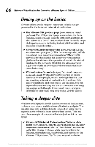 Network Virtualization For Dummies, VMware Special Edition 
60
These materials are © 2016 John Wiley  Sons, Inc. Any dissemination, distribution, or unauthorized use is strictly prohibited.
Boning up on the basics
VMware offers a wide range of resources to help you get
grounded in the basics of network virtualization:
✓
✓ The VMware NSX product page (www.vmware.com/
go/nsx): The NSX product page summarizes the basic
features, functions, and benefits of the NSX platform. It
also serves as a portal that provides links to a wide range
of deep-dive assets, including technical information and
business-focused content.
✓
✓ VMware NSX introduction video (www.youtube.com/
watch?v=PciyGPCykLI): This fast-moving video, which
runs about four minutes, explains how VMware NSX
serves as the foundation for a network virtualization
platform that delivers the operational model of a virtual
machine to the network. Meet Raj, the video narrator,
a guy who works at a company where innovation can’t
come fast enough.
✓
✓ #VirtualizeYourNetwork (http://virtualizeyour
network.com): #VirtualizeYourNetwork is an online
resource for the people, teams, and organizations that
are adopting network virtualization to transform data
center operations and economics. Via this site, you can
explore how networking and the data centers are chang-
ing, engage with thought leaders and peers, and gain
information that could help you evolve your IT career.
Taking a deeper dive
Available white papers cover business-oriented discussions,
technical overviews, and the views of industry analysts. You
can also dive into a detailed guide focused on using micro-
segmentation to build a more secure data center. This list
describes a couple of resources that are just a click or two
away:
✓
✓ VMware NSX Network Virtualization Platform white
paper (www.vmware.com/files/pdf/products/nsx/
VMware-NSX-Network-Virtualization-Platform-WP.
pdf): This 12-page technical white paper explores the
features, characteristics, capabilities, and benefits of the
VMware NSX platform. You’ll come away with a better
 