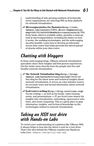 Chapter 6: Ten (Or So) Ways to Get Started with Network Virtualization 61
These materials are © 2016 John Wiley  Sons, Inc. Any dissemination, distribution, or unauthorized use is strictly prohibited.
understanding of why growing numbers of technically
savvy organizations are selecting NSX as their platform
for network virtualization.
✓
✓ Micro-segmentation For Dummies (http://info.
vmware.com/content/33851_Micro-Segmentation_
Reg?CID=70134000000NzKRsrc=testtouch=1): This
lively book, which is available online, provides a close-up
look at micro-segmentation, including the basics on how
it works, the enabling technologies, and the wide-ranging
security benefits. Learn how to develop an inherently
secure data center that helps prevents the lateral spread
of attacks within your data center.
Chatting with bloggers
In these wide-ranging blogs, VMware network virtualization
specialists share their insights and first-person experiences.
Get the inside story directly from the people who live and
breathe network virtualization:
✓
✓ The Network Virtualization blog (http://blogs.
vmware.com/networkvirtualization): Check out
this blog for the latest news and technical insights about
network virtualization. It serves as a key industry source
for accurate news and factual information about network
virtualization.
✓
✓ Scott Lowe’s weblog (http://blog.scottlowe.org):
Via his weblog — as well as his books, video training
series, and presentations — IT pro Scott Lowe shares his
insights into virtualization, networking, open-source solu-
tions, and cloud computing. This is a great place to gain
information, insights, and technical knowledge on the
technologies related to network virtualization.
Taking an NSX test drive
with Hands-on Labs
To enrich your understanding of a platform like VMware NSX,
it always helps to hop into the driver’s seat for a test drive.
That’s the idea behind the VMware number-one Hands-on
Labs (www.vmware.com/go/try-nsx-en).
 