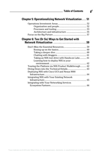 These materials are © 2016 John Wiley  Sons, Inc. Any dissemination, distribution, or unauthorized use is strictly prohibited.
Chapter 5: Operationalizing Network Virtualization.  .  .  . 51
Operations Investment Areas.................................................. 52
Organization and people............................................... 52
Processes and tooling.................................................... 53
Architecture and infrastructure................................... 55
Focus on the Big Picture.......................................................... 57
Chapter 6: Ten (Or So) Ways to Get Started with
Network Virtualization .  .  .  .  .  .  .  .  .  .  .  .  .  .  .  .  .  .  .  .  .  .  .  .  . 59
Don’t Miss the Essential Resources........................................ 59
Boning up on the basics................................................ 60
Taking a deeper dive...................................................... 60
Chatting with bloggers................................................... 61
Taking an NSX test drive with Hands‐on Labs............ 61
Learning how to deploy NSX in your
environment................................................................ 62
Touring the Platform via NSX Product Walkthrough........... 62
Diving Down into the Technical Details................................. 63
Deploying NSX with Cisco UCS and Nexus 9000
Infrastructure........................................................................ 64
Integrating NSX with Your Existing Network
Infrastructure........................................................................ 65
Integrating with Your Networking Services
Ecosystem Partners.............................................................. 66
Table of Contents v
 