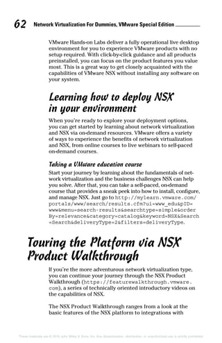 Network Virtualization For Dummies, VMware Special Edition 
62
These materials are © 2016 John Wiley  Sons, Inc. Any dissemination, distribution, or unauthorized use is strictly prohibited.
VMware Hands-on Labs deliver a fully operational live desktop
environment for you to experience VMware products with no
setup required. With click-by-click guidance and all products
preinstalled, you can focus on the product features you value
most. This is a great way to get closely acquainted with the
capabilities of VMware NSX without installing any software on
your system.
Learning how to deploy NSX
in your environment
When you’re ready to explore your deployment options,
you can get started by learning about network virtualization
and NSX via on-demand resources. VMware offers a variety
of ways to experience the benefits of network virtualization
and NSX, from online courses to live webinars to self-paced
on-demand courses.
Taking a VMware education course
Start your journey by learning about the fundamentals of net-
work virtualization and the business challenges NSX can help
you solve. After that, you can take a self-paced, on-demand
course that provides a sneak peek into how to install, configure,
and manage NSX. Just go to http://mylearn.vmware.com/
portals/www/search/results.cfm?ui=www_edupID=
wwwmenu=search-resultssearchtype=simpleorder
By=relevancecategory=catalogkeyword=NSXSearch
=SearchdeliveryType=2filters=deliveryType.
Touring the Platform via NSX
Product Walkthrough
If you’re the more adventurous network virtualization type,
you can continue your journey through the NSX Product
Walkthrough (https://featurewalkthrough.vmware.
com), a series of technically oriented introductory videos on
the capabilities of NSX.
The NSX Product Walkthrough ranges from a look at the
basic features of the NSX platform to integrations with
 