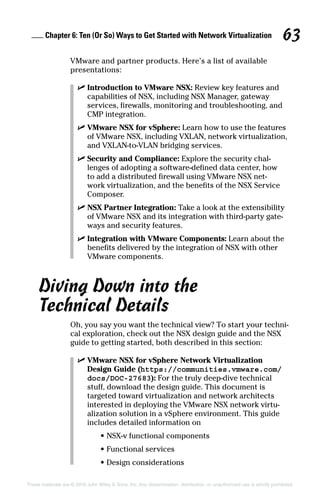 Chapter 6: Ten (Or So) Ways to Get Started with Network Virtualization 63
These materials are © 2016 John Wiley  Sons, Inc. Any dissemination, distribution, or unauthorized use is strictly prohibited.
VMware and partner products. Here’s a list of available
­presentations:
✓
✓ Introduction to VMware NSX: Review key features and
capabilities of NSX, including NSX Manager, gateway
services, firewalls, monitoring and troubleshooting, and
CMP integration.
✓
✓ VMware NSX for vSphere: Learn how to use the features
of VMware NSX, including VXLAN, network virtualization,
and VXLAN-to-VLAN bridging services.
✓
✓ Security and Compliance: Explore the security chal-
lenges of adopting a software-defined data center, how
to add a distributed firewall using VMware NSX net-
work virtualization, and the benefits of the NSX Service
Composer.
✓
✓ NSX Partner Integration: Take a look at the extensibility
of VMware NSX and its integration with third-party gate-
ways and security features.
✓
✓ Integration with VMware Components: Learn about the
benefits delivered by the integration of NSX with other
VMware components.
Diving Down into the
Technical Details
Oh, you say you want the technical view? To start your techni-
cal exploration, check out the NSX design guide and the NSX
guide to getting started, both described in this section:
✓
✓ VMware NSX for vSphere Network Virtualization
Design Guide (https://communities.vmware.com/
docs/DOC-27683): For the truly deep-dive technical
stuff, download the design guide. This document is
targeted toward virtualization and network architects
interested in deploying the VMware NSX network virtu-
alization solution in a vSphere environment. This guide
includes detailed information on
•
• NSX-v functional components
•
• Functional services
•
• Design considerations
 