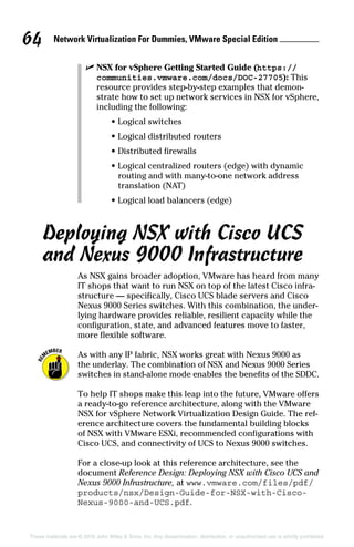 Network Virtualization For Dummies, VMware Special Edition 
64
These materials are © 2016 John Wiley  Sons, Inc. Any dissemination, distribution, or unauthorized use is strictly prohibited.
✓
✓ NSX for vSphere Getting Started Guide (https://
communities.vmware.com/docs/DOC-27705): This
resource provides step-by-step examples that demon-
strate how to set up network services in NSX for vSphere,
including the following:
•
• Logical switches
•
• Logical distributed routers
•
• Distributed firewalls
•
• Logical centralized routers (edge) with dynamic
routing and with many-to-one network address
translation (NAT)
•
• Logical load balancers (edge)
Deploying NSX with Cisco UCS
and Nexus 9000 Infrastructure
As NSX gains broader adoption, VMware has heard from many
IT shops that want to run NSX on top of the latest Cisco infra-
structure — specifically, Cisco UCS blade servers and Cisco
Nexus 9000 Series switches. With this combination, the under-
lying hardware provides reliable, resilient capacity while the
configuration, state, and advanced features move to faster,
more flexible software.
As with any IP fabric, NSX works great with Nexus 9000 as
the underlay. The combination of NSX and Nexus 9000 Series
switches in stand-alone mode enables the benefits of the SDDC.
To help IT shops make this leap into the future, VMware offers
a ready-to-go reference architecture, along with the VMware
NSX for vSphere Network Virtualization Design Guide. The ref-
erence architecture covers the fundamental building blocks
of NSX with VMware ESXi, recommended configurations with
Cisco UCS, and connectivity of UCS to Nexus 9000 switches.
For a close-up look at this reference architecture, see the
document Reference Design: Deploying NSX with Cisco UCS and
Nexus 9000 Infrastructure, at www.vmware.com/files/pdf/
products/nsx/Design-Guide-for-NSX-with-Cisco-
Nexus-9000-and-UCS.pdf.
 