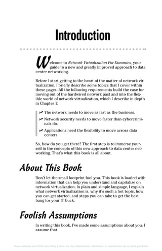These materials are © 2016 John Wiley  Sons, Inc. Any dissemination, distribution, or unauthorized use is strictly prohibited.
Introduction
Welcome to Network Virtualization For Dummies, your
guide to a new and greatly improved approach to data
center networking.
Before I start getting to the heart of the matter of network vir-
tualization, I briefly describe some topics that I cover within
these pages. All the following requirements build the case for
moving out of the hardwired network past and into the flex-
ible world of network virtualization, which I describe in depth
in Chapter 1:
✓
✓ The network needs to move as fast as the business.
✓
✓ Network security needs to move faster than cybercrimi-
nals do.
✓
✓ Applications need the flexibility to move across data
­centers.
So, how do you get there? The first step is to immerse your-
self in the concepts of this new approach to data center net-
working. That’s what this book is all about.
About This Book
Don’t let the small footprint fool you. This book is loaded with
information that can help you understand and capitalize on
network virtualization. In plain and simple language, I explain
what network virtualization is, why it’s such a hot topic, how
you can get started, and steps you can take to get the best
bang for your IT buck.
Foolish Assumptions
In writing this book, I’ve made some assumptions about you. I
assume that
 