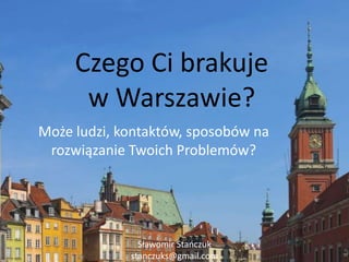 Czego Ci brakujew Warszawie? Może ludzi, kontaktów, sposobów na rozwiązanie Twoich Problemów? Sławomir Stańczuk stanczuks@gmail.com 