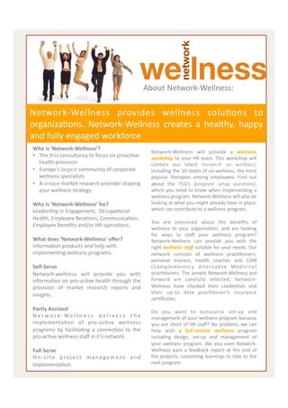  
                                                                          About	
  Network-­‐Wellness:	
  

Network-­‐Wellness	
   provides	
   wellness	
   soluEons	
   to	
  
organizaEons.	
   Network-­‐Wellness	
   creates	
   a	
   healthy,	
   happy	
  
and	
  fully	
  engaged	
  workforce.	
  
Who	
  is	
  ‘Network-­‐Wellness’?	
  
                                                                                 Network-­‐Wellness	
   will	
   provide	
   a	
   wellness	
  
•  The	
  ﬁrst	
  consultancy	
  to	
  focus	
  on	
  proacEve-­‐                workshop	
   to	
   your	
   HR	
   team.	
   This	
   workshop	
   will	
  
     health	
  provision	
                                                       contain	
   our	
   latest	
   research	
   on	
   wellness,	
  
•  Europe's	
  largest	
  community	
  of	
  corporate	
                         including	
  the	
  10	
  states	
  of	
  un-­‐wellness,	
  the	
  most	
  
     wellness	
  specialists	
                                                   popular	
   therapies	
   among	
   employees.	
   Find	
   out	
  
•  A	
  unique	
  market	
  research	
  provider	
  shaping	
                    about	
   the	
   PSQ’s	
   (program	
   setup	
   ques7ons),	
  
     your	
  wellness	
  strategy	
                                              which	
   you	
   need	
   to	
   know	
   when	
   implemenEng	
   a	
  
	
                                                                               wellness	
  program.	
  Network-­‐Wellness	
  will	
  also	
  be	
  
Who	
  is	
  ‘Network-­‐Wellness’	
  for?	
                                      looking	
  at	
  what	
  you	
  might	
  already	
  have	
  in	
  place,	
  
Leadership	
  in	
  Engagement,	
  	
  OccupaEonal	
                             which	
  can	
  contribute	
  to	
  a	
  wellness	
  program.	
  
                                                                                 	
  
Health,	
  Employee	
  RelaEons,	
  CommunicaEon,	
  
                                                                                 You	
   are	
   convinced	
   about	
   the	
   beneﬁts	
   of	
  
Employee	
  Beneﬁts	
  and/or	
  HR	
  operaEons.	
  
                                                                                 wellness	
   to	
   your	
   organizaEon,	
   and	
   are	
   looking	
  
	
                                                                               for	
   ways	
   to	
   staﬀ	
   your	
   wellness	
   program?	
  
What	
  does	
  ‘Network-­‐Wellness’	
  oﬀer?	
                                  Network-­‐Wellness	
   can	
   provide	
   you	
   with	
   the	
  
InformaEon	
  products	
  and	
  help	
  with	
                                  right	
  wellness	
  staﬀ	
  suitable	
  for	
  your	
  needs.	
  Our	
  
implemenEng	
  wellness	
  programs.	
                                           network	
   consists	
   of	
   wellness	
   pracEEoners,	
  
	
                                                                               personal	
   trainers,	
   health	
   coaches	
   and	
   CAM	
  
Self-­‐Serve	
                                                                   (Complementary	
   AlternaEve	
   Medicine)	
  
Network-­‐wellness	
   will	
   provide	
   you	
   with	
                       pracEEoners.	
  The	
  people	
  Network-­‐Wellness	
  put	
  
informaEon	
  on	
  pro-­‐acEve	
  health	
  through	
  the	
                    forward	
   are	
   carefully	
   selected;	
   Network-­‐
provision	
   of	
   market	
   research	
   reports	
   and	
                   Wellness	
   have	
   checked	
   their	
   credenEals	
   and	
  
insights.	
  	
                                                                  their	
   up-­‐to	
   date	
   pracEEoner’s	
   insurance	
  
                                                                                 cerEﬁcates.	
  	
  	
  
	
  
                                                                                 	
  
Partly	
  Assisted	
                                                             Do	
   you	
   want	
   to	
   outsource	
   set-­‐up	
   and	
  
N e t w o r k -­‐ W e l l n e s s 	
   d e l i v e r s 	
   t h e	
              management	
  of	
  your	
  wellness	
  program	
  because	
  
implementaEon	
   of	
   pro-­‐acEve	
   wellness	
                              you	
   are	
   short	
   of	
   HR	
   staﬀ?	
   No	
   problem,	
   we	
   can	
  
programs	
   by	
   facilitaEng	
   a	
   connecEon	
   to	
   the	
             help	
   with	
   a	
   full-­‐service	
   wellness	
   program	
  
pro-­‐acEve	
  wellness	
  staﬀ	
  in	
  it’s	
  network.	
  	
                  including	
   design,	
   set-­‐up	
   and	
   management	
   of	
  
	
                                                                               your	
   wellness	
   program.	
   We	
   also	
   even	
   Network-­‐
Full	
  Serve	
                                                                  Wellness	
   pare	
   a	
   feedback	
   report	
   at	
   the	
   end	
   of	
  
O n -­‐ s i t e	
   p r o j e c t	
   m a n a g e m e n t	
   a n d	
            the	
  projects,	
  containing	
  learnings	
  to	
  take	
  to	
  the	
  
                                                                                                                                                              2	
  
implementaEon.	
  	
                                                             next	
  program.	
  
                                                                                 	
  	
  
                                                                                 	
  
                                                                                 	
  	
  
 