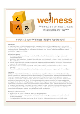  	
  
	
                         C
	
  
                         A B                                                             Wellness	
  is	
  a	
  business	
  strategy;	
  
                                                                                            Insights	
  Report	
  *	
  NEW*	
  
	
                                                                                                               	
  

	
                        Purchase	
  your	
  Wellness	
  Insights	
  report	
  now!	
  
     IntroducAon	
  
     In	
  tougher	
  economic	
  condiEons,	
  engagement	
  and	
  employee	
  relaEons	
  are	
  becoming	
  top	
  prioriEes	
  to	
  corporates,	
  
     sharpening	
  the	
  compeEEve	
  edge.	
  CreaEng	
  wellness	
  is	
  central	
  to	
  a	
  successful	
  engagement	
  strategy.	
  Wellness	
  not	
  only	
  
     removes	
  obstacles	
  to	
  engagement,	
  but	
  also	
  creates	
  engagement	
  itself.	
  Decision	
  makers	
  must	
  learn	
  how	
  to	
  build	
  
     wellness	
  into	
  engagement	
  models.	
  
     	
  	
  
     Features	
  and	
  beneﬁts	
  
     •  Understand	
  key	
  characterisEcs	
  of	
  pro-­‐acEve	
  health	
  &	
  wellness	
  for	
  the	
  creaEon	
  of	
  new	
  highly	
  customized	
  
              engagement	
  products	
  
     •  Benchmark	
  novel	
  and	
  exisEng	
  pro-­‐acEve	
  health	
  therapies	
  using	
  the	
  product	
  &	
  industry	
  proﬁle,	
  only	
  available	
  from	
  
              Network-­‐Wellness	
  
     •  Support	
  human	
  resources	
  with	
  the	
  building	
  blocks	
  of	
  wellness	
  beneﬁEng	
  the	
  enEre	
  organizaEon	
  and	
  it’s	
  decision	
  
              makers	
  in	
  12+	
  business	
  areas	
  	
  
     •  Evaluate	
  your	
  unique	
  wellness	
  opportunity	
  matrix	
  proﬁle	
  with	
  early-­‐stage	
  benchmarking	
  of	
  your	
  wellness	
  
              indicators	
  
     •  Access	
  Network-­‐Wellness’s	
  predicEon	
  of	
  how	
  the	
  pro-­‐acEve	
  health	
  landscape	
  may	
  change	
  in	
  the	
  next	
  20	
  years	
  
     	
  	
  
     Highlights	
  
     Wellness	
  is	
  an	
  important	
  consideraEon	
  for	
  organizaEons,	
  yet	
  very	
  oeen	
  wellness	
  is	
  misunderstood	
  and	
  thereby	
  
     leaving	
  a	
  whole	
  sector	
  of	
  wellness	
  unuElized.	
  A	
  reason	
  for	
  this	
  is	
  that	
  organizaEons	
  lack	
  the	
  right	
  knowledge	
  partner.	
  
     Historically,	
  research	
  companies	
  only	
  focus	
  on	
  convenEonal	
  medical	
  intervenEon,	
  primarily	
  focused	
  on	
  disease	
  
     eradicaEon	
  as	
  opposed	
  to	
  health	
  promoEon.	
  There	
  are	
  over	
  50+	
  separate	
  wellness	
  programs	
  across	
  all	
  intervenEon	
  
     points,	
  which	
  organizaEons	
  can	
  use	
  for	
  the	
  conEnuous	
  creaEon	
  of	
  a	
  highly	
  customized	
  and	
  vibrant	
  engagement	
  
     strategy.	
  Understanding	
  the	
  building	
  blocks	
  of	
  wellness	
  and	
  providing	
  the	
  employee	
  with	
  an	
  element	
  of	
  choice	
  allows	
  
     organizaEons	
  to	
  personalize	
  and	
  niche	
  their	
  engagement	
  strategy	
  like	
  never	
  before.	
  Network-­‐Wellness	
  sees	
  the	
  future	
  
     of	
  pro-­‐acEve	
  health	
  provision	
  &	
  funding	
  to	
  be	
  moving	
  towards	
  a	
  greater	
  corporate	
  responsibility.	
  OrganizaEons	
  able	
  
     to	
  integrate	
  the	
  provision	
  of	
  pro-­‐acEve	
  health	
  programs	
  early	
  on	
  will	
  be	
  able	
  to	
  harvest	
  posiEve	
  results	
  for	
  the	
  
     organizaEon	
  avoiding	
  costly,	
  reacEve	
  and	
  knee-­‐jerking	
  changes	
  in	
  the	
  future.	
  
     	
  
     Your	
  key	
  quesAons	
  answered	
  
     •  What	
  are	
  the	
  key	
  trends	
  in	
  pro-­‐acEve	
  healthcare,	
  what	
  is	
  wellness?	
  
     •  What	
  are	
  the	
  associated	
  corporate	
  opportuniEes	
  and	
  how	
  do	
  new	
  programs	
  capture	
  maximum	
  beneﬁts	
  and	
  
              increase	
  engagement?	
  
     •  How	
  will	
  proacEve	
  health	
  care	
  provision	
  as	
  part	
  of	
  	
  corporate	
  responsibiliEes	
  evolve	
  in	
  the	
  next	
  20	
  years?	
  
                                                                                                                                                                           3	
  
 