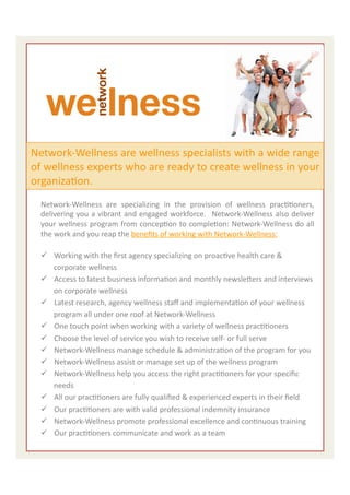  


Network-­‐Wellness	
  are	
  wellness	
  specialists	
  with	
  a	
  wide	
  range	
  
of	
  wellness	
  experts	
  who	
  are	
  ready	
  to	
  create	
  wellness	
  in	
  your	
  
organizaEon.	
  	
  
   Network-­‐Wellness	
   are	
   specializing	
   in	
   the	
   provision	
   of	
   wellness	
   pracEEoners,	
  
   delivering	
  you	
  a	
  vibrant	
  and	
  engaged	
  workforce.	
   	
  Network-­‐Wellness	
  also	
  deliver	
  
   your	
  wellness	
  program	
  from	
  concepEon	
  to	
  compleEon:	
  Network-­‐Wellness	
  do	
  all	
  
   the	
  work	
  and	
  you	
  reap	
  the	
  beneﬁts	
  of	
  working	
  with	
  Network-­‐Wellness:	
  	
  
   	
  
   ü  Working	
  with	
  the	
  ﬁrst	
  agency	
  specializing	
  on	
  proacEve	
  health	
  care	
  &	
  
          corporate	
  wellness	
  
   ü  Access	
  to	
  latest	
  business	
  informaEon	
  and	
  monthly	
  newsleiers	
  and	
  interviews	
  
          on	
  corporate	
  wellness	
  
   ü  Latest	
  research,	
  agency	
  wellness	
  staﬀ	
  and	
  implementaEon	
  of	
  your	
  wellness	
  
          program	
  all	
  under	
  one	
  roof	
  at	
  Network-­‐Wellness	
  
   ü  One	
  touch	
  point	
  when	
  working	
  with	
  a	
  variety	
  of	
  wellness	
  pracEEoners	
  	
  
   ü  Choose	
  the	
  level	
  of	
  service	
  you	
  wish	
  to	
  receive	
  self-­‐	
  or	
  full	
  serve	
  
   ü  Network-­‐Wellness	
  manage	
  schedule	
  &	
  administraEon	
  of	
  the	
  program	
  for	
  you	
  
   ü  Network-­‐Wellness	
  assist	
  or	
  manage	
  set	
  up	
  of	
  the	
  wellness	
  program	
  
   ü  Network-­‐Wellness	
  help	
  you	
  access	
  the	
  right	
  pracEEoners	
  for	
  your	
  speciﬁc	
  
          needs	
  
   ü  All	
  our	
  pracEEoners	
  are	
  fully	
  qualiﬁed	
  &	
  experienced	
  experts	
  in	
  their	
  ﬁeld	
  
   ü  Our	
  pracEEoners	
  are	
  with	
  valid	
  professional	
  indemnity	
  insurance	
  
   ü  Network-­‐Wellness	
  promote	
  professional	
  excellence	
  and	
  conEnuous	
  training	
  	
  
   ü  Our	
  pracEEoners	
  communicate	
  and	
  work	
  as	
  a	
  team	
  	
                                       5	
  
 