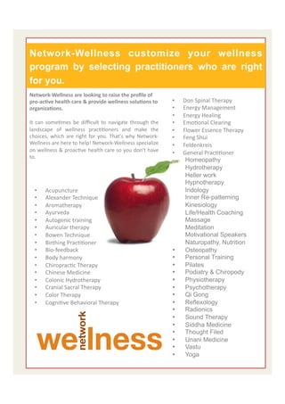  	
  
Network-Wellness    customize your wellness
program by selecting practitioners who are right
for you.
Network-­‐Wellness	
  are	
  looking	
  to	
  raise	
  the	
  proﬁle	
  of	
  
pro-­‐acAve	
  health	
  care	
  &	
  provide	
  wellness	
  soluAons	
  to	
             •    Don	
  Spinal	
  Therapy	
  
organizaAons.	
                                                                           •    Energy	
  Management	
  
	
  	
                                                                                    •    Energy	
  Healing	
  
It	
   can	
   someEmes	
   be	
   diﬃcult	
   to	
   navigate	
   through	
   the	
      •    EmoEonal	
  Clearing	
  
landscape	
   of	
   wellness	
   pracEEoners	
   and	
   make	
   the	
                  •    Flower	
  Essence	
  Therapy	
  
choices,	
   which	
   are	
   right	
   for	
   you.	
   That's	
   why	
   Network-­‐   •    Feng	
  Shui	
  
Wellness	
  are	
  here	
  to	
  help!	
  Network-­‐Wellness	
  specialize	
              •    Feldenkreis	
  
on	
  wellness	
  &	
  proacEve	
  health	
  care	
  so	
  you	
  don't	
  have	
         •    General	
  PracEEoner	
  	
  
to.	
  	
  
                                                                                          •     Homeopathy
                                                                                          •     Hydrotherapy
                                                                                          •     Heller work
                                                                                          •     Hypnotherapy
   •      Acupuncture	
                                                                   •     Iridology
   •      Alexander	
  Technique	
                                                        •     Inner Re-patterning
   •      Aromatherapy	
                                                                  •     Kinesiology
   •      Ayurveda	
                                                                      •     Life/Health Coaching
   •      Autogenic	
  training	
                                                         •     Massage
   •      Auricular	
  therapy	
                                                          •     Meditation
   •      Bowen	
  Technique	
                                                            •     Motivational Speakers
   •      Birthing	
  PracEEoner	
                                                        •     Naturopathy, Nutrition
   •      Bio-­‐feedback	
                                                                •     Osteopathy
   •      Body	
  harmony	
                                                               •     Personal Training
   •      ChiropracEc	
  Therapy	
                                                        •     Pilates
   •      Chinese	
  Medicine	
                                                           •     Podiatry & Chiropody
   •      Colonic	
  Hydrotherapy	
                                                       •     Physiotherapy
   •      Cranial	
  Sacral	
  Therapy	
                                                  •     Psychotherapy
   •      Color	
  Therapy	
                                                              •     Qi Gong
   •      CogniEve	
  Behavioral	
  Therapy	
                                             •     Reflexology
                                                                                          •     Radionics
                                                                                          •     Sound Therapy
                                                                                          •     Siddha Medicine
                                                                                          •     Thought Filed
                                                                                          •     Unani Medicine
                                                                                          •     Vastu
                                                                                          •     Yoga                            6	
  
 