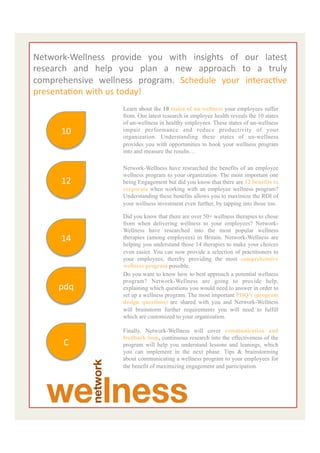  
Network-­‐Wellness	
   provide	
   you	
   with	
   insights	
   of	
   our	
   latest	
  
research	
   and	
   help	
   you	
   plan	
   a	
   new	
   approach	
   to	
   a	
   truly	
  
	
  
comprehensive	
   wellness	
   program.	
   Schedule	
   your	
   interacEve	
  
presentaEon	
  with	
  us	
  today!	
  
	
  	
  	
  	
  	
  	
  	
  	
  	
  	
  	
  	
  	
  	
  	
  	
  	
  	
  	
  	
  	
  	
  	
  	
  	
  	
  	
  	
  	
  	
  	
  	
  	
  	
  	
  	
  	
  	
  	
  	
  	
  
	
  
	
  
                                                         Learn about the 10 states of un-wellness your employees suffer
                                                         from. Our latest research in employee health reveals the 10 states


	
   10	
  
                                                         of un-wellness in healthy employees. These states of un-wellness
                                                         impair performance and reduce productivity of your
                                                         organization. Understanding these states of un-wellness
                                                         provides you with opportunities to hook your wellness program

	
                                                       into and measure the results…

                                                         Network-Wellness have researched the benefits of an employee

	
   12	
                                                wellness program to your organization. The most important one
                                                         being Engagement but did you know that there are 12 benefits to
                                                         corporate when working with an employee wellness program?
                                                         Understanding these benefits allows you to maximize the ROI of

	
                                                       your wellness investment even further, by tapping into those too.

                                                         Did you know that there are over 50+ wellness therapies to chose

	
   14	
  
                                                         from when delivering wellness to your employees? Network-
                                                         Wellness have researched into the most popular wellness
                                                         therapies (among employees) in Britain. Network-Wellness are
                                                         helping you understand those 14 therapies to make your choices

	
                                                       even easier. You can now provide a selection of practitioners to
                                                         your employees, thereby providing the most comprehensive
                                                         wellness program possible.

	
   pdq	
  
                                                         Do you want to know how to best approach a potential wellness
                                                         program? Network-Wellness are going to provide help,
                                                         explaining which questions you would need to answer in order to
                                                         set up a wellness program. The most important PDQ’s (program

	
                                                       design questions) are shared with you and Network-Wellness
                                                         will brainstorm further requirements you will need to fulfill
                                                         which are customized to your organization.

	
                                                       Finally, Network-Wellness will cover communication and
                                                         feedback loop, continuous research into the effectiveness of the
                                                        C	
  
                                                         program will help you understand lessons and leanings, which

	
                                                       you can implement in the next phase. Tips & brainstorming
                                                         about communicating a wellness program to your employees for
                                                         the benefit of maximizing engagement and participation.

	
  
	
                                                                                                                                                          8	
  




	
  
 