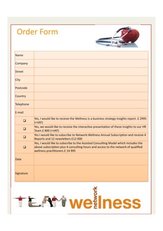  	
  Order	
  Form	
  
	
  

                                 	
  
       Name	
  
                                 	
  
                                 	
  
       Company	
  
                                 	
  
                                 	
  
       Street	
  
                                 	
  
                                 	
  
       City	
  
                                 	
  
                                 	
  
       Postcode	
  
                                 	
  
                                 	
  
       Country	
  
                                 	
  
                                 	
  
       Telephone	
  
                                 	
  
                                 	
  
       E-­‐mail	
  
                                 	
  
                                 Yes,	
  I	
  would	
  like	
  to	
  receive	
  the	
  Wellness	
  is	
  a	
  business	
  strategy	
  insights	
  report.	
  £	
  2995	
  
                  q  	
  	
     (+VAT)	
  
                                 Yes,	
  we	
  would	
  like	
  to	
  receive	
  the	
  interacEve	
  presentaEon	
  of	
  these	
  insights	
  to	
  our	
  HR	
  
                  q  	
  	
     Team	
  £	
  800	
  (+VAT)	
  
                                 Yes	
  I	
  would	
  like	
  to	
  subscribe	
  to	
  Network-­‐Wellness	
  Annual	
  SubscripEon	
  and	
  receive	
  4	
  
                  q  	
  	
     Reports	
  and	
  12	
  newsleiers	
  £12	
  000	
  
                                 Yes,	
  I	
  would	
  like	
  to	
  subscribe	
  to	
  the	
  Assisted	
  ConsulEng	
  Model	
  which	
  includes	
  the	
  
                  q  	
  	
     above	
  subscripEon	
  plus	
  4	
  consulEng	
  hours	
  and	
  access	
  to	
  the	
  network	
  of	
  qualiﬁed	
  
                                 wellness	
  pracEEoners	
  £	
  14	
  995	
  
                                 	
  
       Date	
                    	
  
                                 	
  
                                 	
  
                                 	
  
       Signature	
  
                                 	
  
                                 	
  




                                                                                                                                                                  9	
  
 