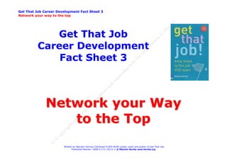 Get That Job Career Development Fact Sheet 3
Network your way to the top




             Get That Job
          Career Development
              Fact Sheet 3



              Network your Way
                 to the Top
                       Written by Malcolm Hornby Chartered FCIPD MCMI career coach and author of Get That Job,
                              Published Pearson ISBN 0-273-70212-2 © Malcolm Hornby www.hornby.org
 