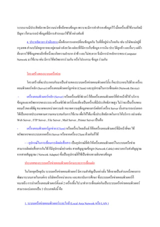 ระบบงานมีประสิทธิภาพ มีความนาเชื่อถือของขอมูล เพราะจะมีการทําสํารองขอมูลไว เมื่อเครื่องที่ใชงานเกิดมี
ปญหา ก็สามารถนําขอมูลที่มีการสํารองมาใชได อยางทันที
        4. ประหยัดเวลา คาเดินทาง เมื่อตองการแลกเปลี่ยนขอมูลกัน ในที่ที่อยูหางไกลกัน เชน บริษัทแมอยูที่
                                                                             
กรุงเทพ สวนบริษัทลูกอาจจะอยูตามตางจังหวัด แตละที่ก็มีการเก็บขอมูล การเงิน ประวัติลูกคา และอื่นๆ แตถา
ตองการใชขอมูลของอีกที่หนึ่งจะเกิดความลําบาก ลาชา และไมสะดวก จึงมีการนําหลักการของ Computer
Network มาใชงาน เชน มีการใชทรัพยากรรวมกัน หรือโปรแกรม ขอมูล รวมกัน


        โครงสรางของระบบเครือขาย
       โครงสรางที่จะประกอบกันมาเปนสวนของระบบเครือขายคอมพิวเตอรน้น ก็จะประกอบไปดวย เครื่อง
                                                                           ั
คอมพิวเตอรหลัก (Server) เครื่องคอมพิวเตอรลูกขาย (Client) และอุปกรณในการเชือมตอ (Network Device)
                                                                              ่
-       เครื่องคอมพิวเตอรหลัก (Server) หรือเครื่องเซิรฟเวอร ก็คือเครื่องคอมพิวเตอรที่ทําหนาที่ให บริการ
ขอมูลและทรัพยากรของระบบ เครื่องเซิรฟเวอรนนจะตองเปนเครื่องที่มีประสิทธิภาพสูง ไมวาจะเปนเรื่องของ
                                                ั้
คอมเร็วของซีพียู ขนาดของหนวยความจํา ขนาดความจุขอมูลของฮารดดิสก เครื่อง Server นั้นสามารถแบงออก
ไดเปนหลายประเภทตามความเหมาะสมกับการใชงาน เพื่อใหไดมาซึ่งประสิทธิภาพในการใหบริการ อยางเชน
Web Server , FTP Server , File Server , Mail Server , Printer Server เปนตน
-      เครื่องคอมพิวเตอรลูกขาย (Client) หรือเครื่องไคลเอ็นต ก็คือเครื่องคอมพิวเตอรที่มหนาที่ขอ ใช
                                                                                          ี
ทรัพยากรของระบบจากเครือง Server หรือจากเครื่อง Client ดวยกันก็ได
                         ่
     - - อุปกรณในการเชื่อมการติดตอสื่อสาร เปนอุปกรณท่ทําใหเครื่องคอมพิวเตอรในระบบเครือขาย
                                                         ี
สามารถติดตอสื่อสารกันได ก็มีอุปกรณอยางเชน สายสัญญาณขอมูล (Network Cable) แผงวงจรรับสงสัญญาณ
จากสายสัญญาณ ( Network Adapter) ซึ่งเปนอุปกรณทใชเปนชองทางเดินของขอมูล
                                                   ี่
      ประเภทของระบบเครือขายคอมพิวเตอรตามระยะการเชือมตอ
                                                    ่
     ในโลกยุคปจจุบัน ระบบเครือขายคอมพิวเตอร มีความสําคัญเปนอยางยิ่ง ไดกลายเปนสวนหนึ่งของการ
พัฒนาระบบภายในองคกร บริษัทหรือหนวยงาน และสถาบันการศึกษา ซึ่งระบบเครือขายคอมพิวเตอรก็
หมายถึง การนําเครื่องคอมพิวเตอรตั้งแต 2 เครื่องขึ้นไป มาทําการเชื่อมตอกันเปนระบบเครือขายคอมพิวเตอร
สามารถแบงออกเปน 3 ประเภทดังนี้ คือ


      1. ระบบเครือขายคอมพิวเตอรระยะใกล (Local Area Network หรือ LAN )
 
