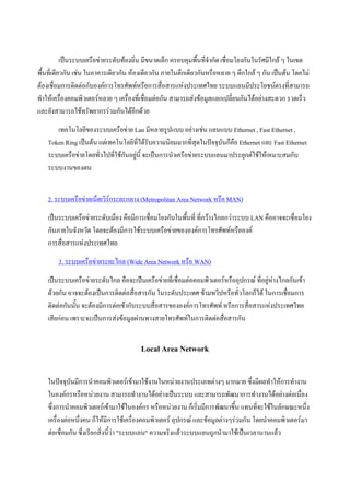 เปนระบบเครือขายระดับทองถิ่น มีขนาดเล็ก ครอบคุมพื้นที่จํากัด เชื่อมโยงกันในรัศมีใกล ๆ ในเขต
พื้นที่เดียวกัน เชน ในอาคารเดียวกัน หองเดียวกัน ภายในตึกเดียวกันหรือหลาย ๆ ตึกใกล ๆ กัน เปนตน โดยไม
ตองเชื่อมการติดตอกับองคการโทรศัพทหรือการสื่อสารแหงประเทศไทย ระบบแลนมีประโยชนตรงที่สามารถ
ทําใหเครื่องคอมพิวเตอรหลาย ๆ เครื่องที่เชื่อมตอกัน สามารถสงขอมูลแลกเปลี่ยนกันไดอยางสะดวก รวดเร็ว
และยังสามารถใชทรัพยากรรวมกันไดอีกดวย
       เทคโนโลยีของระบบเครือขาย Lan มีหลายรูปแบบ อยางเชน แลนแบบ Ethernet , Fast Ethernet ,
    Token Ring เปนตน แตเทคโนโลยีที่ไดรบความนิยมมากที่สุดในปจจุบันก็คือ Ethernet และ Fast Ethernet
                                          ั
    ระบบเครือขายโดยทัวไปทีใชกันอยูนี้ จะเปนการนําเครือขายระบบแลนมาประยุกตใชใหเหมาะสมกับ
                       ่     ่      
    ระบบงานของตน


    2. ระบบเครือขายเน็ตเวิรกระยะกลาง (Metropolitan Area Network หรือ MAN)
    เปนระบบเครือขายระดับเมือง คือมีการเชื่อมโยงกันในพื้นที่ ที่กวางไกลกวาระบบ LAN คืออาจจะเชื่อมโยง
    กันภายในจังหวัด โดยจะตองมีการใชระบบเครือขายขององคการโทรศัพทหรือองค
    การสื่อสารแหงประเทศไทย
        3. ระบบเครือขายระยะไกล (Wide Area Network หรือ WAN)
    เปนระบบเครือขายระดับไกล คือจะเปนเครือขายที่เชื่อมตอคอมพิวเตอรหรืออุปกรณ ที่อยูหางไกลกันเขา
    ดวยกัน อาจจะตองเปนการติดตอสื่อสารกัน ในระดับประเทศ ขามทวีปหรือทั่วโลกก็ได ในการเชือมการ
                                                                                                ่
    ติดตอกันนั้น จะตองมีการตอเขากับระบบสื่อสารขององคการโทรศัพท หรือการสื่อสารแหงประเทศไทย
    เสียกอน เพราะจะเปนการสงขอมูลผานทางสายโทรศัพทในการติดตอสือสารกัน
                                                                      ่


                                        Local Area Network

    ในปจจุบนมีการนําคอมพิวเตอรเขามาใชงานในหนวยงานประเภทตางๆ มากมาย ซึ่งมีผลทําใหการทํางาน
              ั
    ในองคกรหรือหนวยงาน สามารถทํางานไดอยางเปนระบบ และสามารถพัฒนาการทํางานไดอยางตอเนื่อง
    ซึ่งการนําคอมพิวเตอรเขามาใชในองคกร หรือหนวยงาน ก็เริ่มมีการพัฒนาขึ้น แทนที่จะใชในลักษณะหนึ่ง
    เครื่องตอหนึ่งคน ก็ใหมีการใชเครื่องคอมพิวเตอร อุปกรณ และขอมูลตางๆรวมกัน โดยนําคอมพิวเตอรมา
    ตอเชื่อมกัน ซึ่งเรียกสิ่งนีวา "ระบบแลน" ความจริงแลวระบบแลนถูกนํามาใชเปนเวลานานแลว
                                ้
 