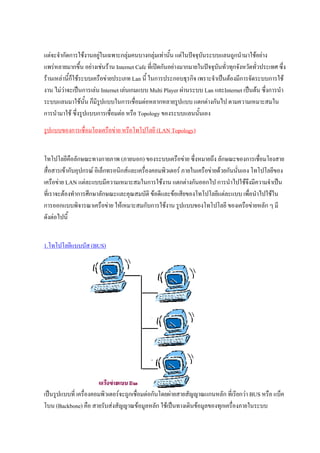 แตจะจํากัดการใชงานอยูในเฉพาะกลุมคนบางกลุมเทานัน แตในปจจุบนระบบแลนถูกนํามาใชอยาง
                                                       ้            ั
แพรหลายมากขึ้น อยางเชนราน Internet Cafe ที่เปดกันอยางมากมายในปจจุบันทัวทุกจังหวัดทัวประเทศ ซึ่ง
                                                                             ่            ่
รานเหลานี้กใชระบบเครือขายประเภท Lan นี้ ในการประกอบธุรกิจ เพราะจําเปนตองมีการจัดระบบการใช
             ็
งาน ไมวาจะเปนการเลน Internet เลนเกมแบบ Multi Player ผานระบบ Lan และInternet เปนตน ซึ่งการนํา
         
ระบบแลนมาใชน้น ก็มรูปแบบในการเชื่อมตอหลากหลายรูปแบบ แตกตางกันไป ตามความเหมาะสมใน
                   ั ี
การนํามาใช ซึ่งรูปแบบการเชื่อมตอ หรือ Topology ของระบบแลนนันเอง ้
รูปแบบของการเชื่อมโยงเครือขาย หรือโทโปโลยี (LAN Topology)


โทโปโลยีคือลักษณะทางกายภาพ (ภายนอก) ของระบบเครือขาย ซึ่งหมายถึง ลักษณะของการเชือมโยงสาย  ่
สื่อสารเขากับอุปกรณ อิเล็กทรอนิกสและเครื่องคอมพิวเตอร ภายในเครือขายดวยกันนั่นเอง โทโปโลยีของ
เครือขาย LAN แตละแบบมีความเหมาะสมในการใชงาน แตกตางกันออกไป การนําไปใชจึงมีความจําเปน
ที่เราจะตองทําการศึกษาลักษณะและคุณสมบัติ ขอดีและขอเสียของโทโปโลยีแตละแบบ เพื่อนําไปใชใน
การออกแบบพิจารณาเครือขาย ใหเหมาะสมกับการใชงาน รูปแบบของโทโปโลยี ของเครือขายหลัก ๆ มี
ดังตอไปนี้


1.โทโปโลยีแบบบัส (BUS)




เปนรูปแบบที่ เครื่องคอมพิวเตอรจะถูกเชื่อมตอกันโดยผายสายสัญญาณแกนหลัก ที่เรียกวา BUS หรือ แบ็ค
โบน (Backbone) คือ สายรับสงสัญญาณขอมูลหลัก ใชเปนทางเดินขอมูลของทุกเครื่องภายในระบบ
 