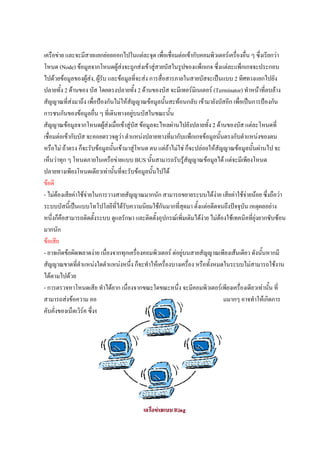 เครือขาย และจะมีสายแยกยอยออกไปในแตละจุด เพื่อเชื่อมตอเขากับคอมพิวเตอรเครื่องอื่น ๆ ซึ่งเรียกวา
โหนด (Node) ขอมูลจากโหนดผูสงจะถูกสงเขาสูสายบัสในรูปของแพ็กเกจ ซึ่งแตละแพ็กเกจจะประกอบ
ไปดวยขอมูลของผูสง, ผูรับ และขอมูลที่จะสง การสื่อสารภายในสายบัสจะเปนแบบ 2 ทิศทางแยกไปยัง
ปลายทั้ง 2 ดานของ บัส โดยตรงปลายทั้ง 2 ดานของบัส จะมีเทอรมิเนเตอร (Terminator) ทําหนาทีลบลาง
                                                                                                 ่
สัญญาณที่สงมาถึง เพื่อปองกันไมใหสัญญาณขอมูลนั้นสะทอนกลับ เขามายังบัสอีก เพื่อเปนการปองกัน
การชนกันของขอมูลอื่น ๆ ที่เดินทางอยูบนบัสในขณะนั้น
สัญญาณขอมูลจากโหนดผูสงเมื่อเขาสูบัส ขอมูลจะไหลผานไปยังปลายทั้ง 2 ดานของบัส แตละโหนดที่
                            
เชื่อมตอเขากับบัส จะคอยตรวจดูวา ตําแหนงปลายทางทีมากับแพ็กเกจขอมูลนั้นตรงกับตําแหนงของตน
                                                         ่
หรือไม ถาตรง ก็จะรับขอมูลนั้นเขามาสูโหนด ตน แตถาไมใช ก็จะปลอยใหสญญาณขอมูลนั้นผานไป จะ
                                                                            ั
เห็นวาทุก ๆ โหนดภายในเครือขายแบบ BUS นั้นสามารถรับรูสัญญาณขอมูลได แตจะมีเพียงโหนด
ปลายทางเพียงโหนดเดียวเทานั้นที่จะรับขอมูลนั้นไปได
ขอดี
- ไมตองเสียคาใชจายในการวางสายสัญญาณมากนัก สามารถขยายระบบไดงาย เสียคาใชจายนอย ซึ่งถือวา
                                                                          
ระบบบัสนี้เปนแบบโทโปโลยีที่ไดรับความนิยมใชกันมากที่สุดมา ตั้งแตอดีตจนถึงปจจุบัน เหตุผลอยาง
หนึ่งก็คือสามารถติดตั้งระบบ ดูแลรักษา และติดตั้งอุปกรณเพิ่มเติมไดงาย ไมตองใชเทคนิคที่ยุงยากซับซอน
มากนัก
ขอเสีย
- อาจเกิดขอผิดพลาดงาย เนืองจากทุกเครืองคอมพิวเตอร ตอยูบนสายสัญญาณเพียงเสนเดียว ดังนั้นหากมี
                              ่           ่
สัญญาณขาดที่ตําแหนงใดตําแหนงหนึ่ง ก็จะทําใหเครื่องบางเครื่อง หรือทั้งหมดในระบบไมสามารถใชงาน
ไดตามไปดวย
- การตรวจหาโหนดเสีย ทําไดยาก เนื่องจากขณะใดขณะหนึ่ง จะมีคอมพิวเตอรเพียงเครื่องเดียวเทานั้น ที่
สามารถสงขอความ ออกมาบนสายสัญญาณ ดังนั้นถามีเครื่องคอมพิวเตอรจํานวนมากๆ อาจทําใหเกิดการ
คับคั่งของเน็ตเวิรค ซึ่งจะทําใหระบบชาลงได
 
