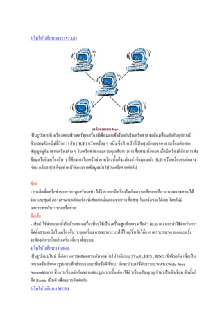 3.โทโปโลยีแบบดาว (STAR)




เปนรูปแบบที่ เครื่องคอมพิวเตอรทุกเครื่องที่เชื่อมตอเขาดวยกันในเครือขาย จะตองเชื่อมตอกับอุปกรณ
ตัวกลางตัวหนึงที่เรียกวา ฮับ (HUB) หรือเครื่อง ๆ หนึ่ง ซึ่งทําหนาที่เปนศูนยกลางของการเชื่อมตอสาย
              ่
สัญญาญที่มาจากเครื่องตาง ๆ ในเครือขาย และควบคุมเสนทางการสื่อสาร ทั้งหมด เมื่อมีเครื่องที่ตองการสง
ขอมูลไปยังเครื่องอื่น ๆ ที่ตองการในเครือขาย เครื่องนั้นก็จะตองสงขอมูลมายัง HUB หรือเครื่องศูนยกลาง
กอน แลว HUB ก็จะทําหนาที่กระจายขอมูลนั้นไปในเครือขายตอไป

ขอดี
- การติดตั้งเครือขายและการดูแลรักษาทํา ไดงาย หากมีเครื่องใดเกิดความเสียหาย ก็สามารถตรวจสอบได
งาย และศูนย กลางสามารถตัดเครื่องที่เสียหายนันออกจากการสื่อสาร ในเครือขายไดเลย โดยไมมี
                                                 ้
ผลกระทบกับระบบเครือขาย
ขอเสีย
- เสียคาใชจายมาก ทั้งในดานของเครื่องที่จะใชเปน เครื่องศูนยกลาง หรือตัว HUB เอง และคาใชจายในการ
ติดตั้งสายเคเบิลในเครื่องอื่น ๆ ทุกเครื่อง การขยายระบบใหใหญขึ้นทําไดยาก เพราะการขยายแตละครั้ง
จะตองเกี่ยวเนืองกับเครื่องอื่นๆ ทั้งระบบ
                ่
4.โทโปโลยีแบบ Hybrid
เปนรูปแบบใหม ที่เกิดจากการผสมผสานกันของโทโปโลยีแบบ STAR , BUS , RING เขาดวยกัน เพื่อเปน
การลดขอเสียของรูปแบบที่กลาวมา และเพิ่มขอดี ขึ้นมา มักจะนํามาใชกับระบบ WAN (Wide Area
Network) มาก ซึ่งการเชื่อมตอกันของแตละรูปแบบนัน ตองใชตัวเชื่อมสัญญาญเขามาเปนตัวเชื่อม ตัวนั้นก็
                                                       ้
คือ Router เปนตัวเชื่อมการติดตอกัน
5.โทโปโลยีแบบ MESH
 