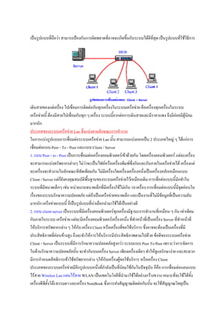 เปนรูปแบบทีถือวา สามารถปองกันการผิดพลาดที่อาจจะเกิดขึ้นกับระบบไดดีที่สด เปนรูปแบบที่ใชวิธีการ
            ่                                                             ุ




เดินสายของแตเครื่อง ไปเชื่อมการติดตอกับทุกเครื่องในระบบเครือขาย คือเครื่องทุกเครื่องในระบบ
เครือขายนี้ ตองมีสายไปเชื่อมกับทุก ๆ เครื่อง ระบบนี้ยากตอการเดินสายและมีราคาแพง จึงมีคอยมีผูนิยม
มากนัก
ประเภทของระบบเครือขาย Lan ซึ่งแบงตามลักษณะการทํางาน
ในการแบงรูปแบบการเชื่อมตอระบบเครือขาย Lan นั้น สามารถแบงออกเปน 2 ประเภทใหญ ๆ ไดแกการ
เชื่อมตอแบบ Peer - To - Peer และแบบ Client / Server
1. แบบ Peer - to - Peer เปนการเชื่อมตอเครื่องคอมพิวเตอรเขาดวยกัน โดยเครื่องคอมพิวเตอร แตละเครื่อง
จะสามารถแบงทรัพยากรตางๆ ไมวาจะเปนไฟลหรือเครืองพิมพซึ่งกันและกันภายในเครือขายได เครื่องแต
                                                        ่
ละเครื่องจะทํางานในลักษณะทีทัดเทียมกัน ไมมีเครื่องใดเครื่องเครื่องหนึ่งเปนเครื่องหลักเหมือนแบบ
Client / Server แตกยังคงคุณสมบัติพื้นฐานของระบบเครือขายไวเหมือนเดิม การเชื่อตอแบบนี้มักทําใน
                     ็
ระบบที่มีขนาดเล็กๆ เชน หนวยงานขนาดเล็กที่มีเครื่องใชไมเกิน 10 เครื่อง การเชื่อมตอแบบนี้มีจดออนใน
                                                                                                  ุ
เรื่องของระบบรักษาความปลอดภัย แตถาเปนเครือขายขนาดเล็ก และเปนงานที่ไมมขอมูลที่เปนความลับ
                                                                                     ี
มากนัก เครือขายแบบนี้ ก็เปนรูปแบบที่นาเลือกนํามาใชไดเปนอยางดี
2. แบบ client-server เปนระบบที่มีเครื่องคอมพิวเตอรทุกเครื่องมีฐานะการทํางานที่เหมือน ๆ กัน เทาเทียม
กันภายในระบบ เครือขาย แตจะมีเครื่องคอมพิวเตอรเครื่องหนึ่ง ที่ทําหนาที่เปนเครื่อง Server ที่ทําหนาที่
ใหบริการทรัพยากรตาง ๆ ใหกับ เครื่อง Client หรือเครื่องที่ขอใชบริการ ซึ่งอาจจะตองเปนเครื่องที่มี
ประสิทธิภาพที่คอนขางสูง ถึงจะทําใหการใหบริการมีประสิทธิภาพตามไปดวย ขอดีของระบบเครือขาย
Client - Server เปนระบบทีมีการรักษาความปลอดภัยสูงกวา ระบบแบบ Peer To Peer เพราะวาการจัดการ
                             ่
ในดานรักษาความปลอดภัยนั้น จะทํากันบนเครื่อง Server เพียงเครื่องเดียว ทําใหดแลรักษางาย และสะดวก
                                                                                 ู
มีการกําหนดสิทธิการเขาใชทรัพยากรตาง ๆใหกับเครื่องผูขอใชบริการ หรือเครื่อง Client
ประเภทของระบบเครือขายมีอีกรูปแบบหนึ่งที่กําลังเปนที่นิยมใชกันในปจจุบัน ก็คอ การเชื่อมตอแลนแบบ
                                                                                   ื
ไรสาย Wireless Lan แลนไรสาย WLAN เปนเทคโนโลยีที่นํามาใชไดอยางกวางขวาง เหมาะทีจะใชไดทั้ง
                                                                                             ่
เครื่องพีซตั้งโตะธรรมดา และเครื่อง NoteBook ซึ่งการสงสัญญาณติดตอกันนั้น จะใชสัญญาณวิทยุเปน
          ี
 