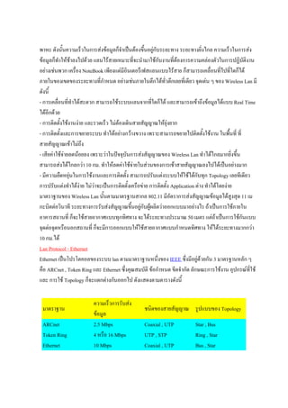 พาหะ ดังนั้นความเร็วในการสงขอมูลก็จําเปนตองขึ้นอยูกับระยะทาง ระยะทางยิ่งไกล ความเร็วในการสง
                                                         
ขอมูลก็ทาใหชาลงไปดวย แลนไรสายเหมาะที่จะนํามาใชกับงานที่ตองการความคลองตัวในการปฏิบัติงาน
          ํ
อยางเชนพวก เครื่อง NoteBook เพียงแตมีอนเตอร็เฟสแลนแบบไรสาย ก็สามารถเคลื่อนที่ไปที่ใดก็ได
                                            ิ
ภายในของเขตของระยะทางที่กําหนด อยางเชนภายในตึกไดทวตึกเลยที่เดียว จุดเดน ๆ ของ Wireless Lan มี
                                                             ั่
ดังนี้
- การเคลื่อนทีทําไดสะดวก สามารถใชระบบแลนจากทีใดก็ได และสามารถเขาถึงขอมูลไดแบบ Real Time
                ่                                      ่
ไดอีกดวย
- การติดตั้งใชงานงาย และรวดเร็ว ไมตองเดินสายสัญญาณใหยุงยาก
- การติดตั้งและการขยายระบบ ทําไดอยางกวางขวาง เพราะสามารถขยายไปติดตั้งใชงาน ในพืนที่ ที่   ้
สายสัญญาณเขาไมถึง
- เสียคาใชจายลดนอยลง เพราะวาในปจจุบันการสงสัญญาณของ Wireless Lan ทําไดไกลมากยิ่งขึน     ้
สามารถสงไดไกลกวา 10 กม. ทําใหลดคาใชจายในสวนของการเชาสายสัญญาณลงไปไดเปนอยางมาก
- มีความยืดหยุนในการใชงานและการติดตัง สามารถปรับแตงระบบใหใชไดกับทุก Topology เลยทีเดียว
                                         ้
การปรับแตงทําไดงาย ไมวาจะเปนการติดตั้งเครือขาย การติดตั้ง Application ตาง ทําไดโดยงาย
มาตราฐานของ Wireless Lan นั้นตามมาตรฐานสากล 802.11 มีอัตราการสงสัญญาณขอมูลไดสูงสุด 11 เม
กะบิตตอวินาที ระยะทางการรับสงสัญญาณขึ้นอยูกับผูผลิตวาออกแบบมาอยางไร ถาเปนการใชภายใน
                                                 
อาคารสถานที่ ก็จะใชสายอากาศแบบทุกทิศทาง จะไดระยะทางประมาณ 50 เมตร แตถาเปนการใชกันแบบ
จุดตอจุดหรือนอกสถานที่ ก็จะมีการออกแบบใหใชสายอากาศแบบกําหนดทิศทาง ใหไดระยะทางมากกวา
10 กม.ได
Lan Protocol - Ethernet
Ethernet เปนโปรโตคอลของระบบ lan ตามมาตราฐานหนึ่งของ IEEE ซึ่งมีอยูดวยกัน 3 มาตรฐานหลัก ๆ
คือ ARCnet , Token Ring และ Ethernet ซึ่งคุณสมบัติ ขอกําหนด ขีดจํากัด ลักษณะการใชงาน อุปกรณที่ใช
และ การใช Topology ก็จะแตกตางกันออกไป ดังแสดงตามตารางดังนี้


                        ความเร็วการรับสง
 มาตราฐาน                                       ชนิดของสายสัญญาณ รูปแบบของ Topology
                        ขอมูล
 ARCnet                 2.5 Mbps                Coaxial , UTP          Star , Bus
 Token Ring             4 หรือ 16 Mbps          UTP , STP              Ring , Star
 Ethernet               10 Mbps                 Coaxial , UTP          Bus , Star
 