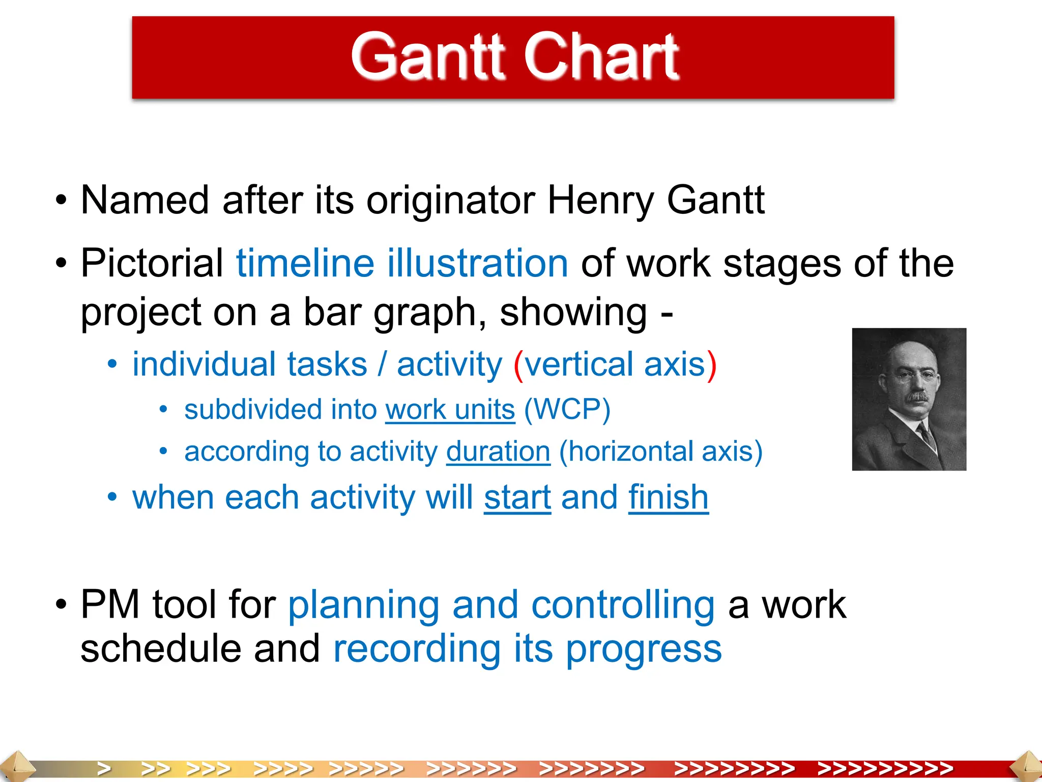 > >> >>> >>>> >>>>> >>>>>> >>>>>>> >>>>>>>> >>>>>>>>>
Gantt Chart
• Named after its originator Henry Gantt
• Pictorial timeline illustration of work stages of the
project on a bar graph, showing -
• individual tasks / activity (vertical axis)
• subdivided into work units (WCP)
• according to activity duration (horizontal axis)
• when each activity will start and finish
• PM tool for planning and controlling a work
schedule and recording its progress
 