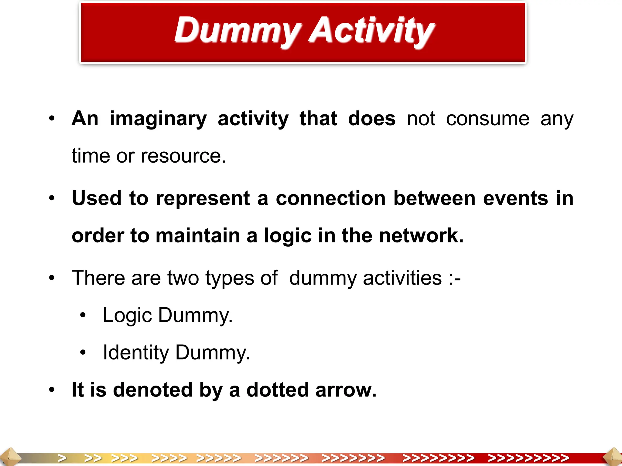 > >> >>> >>>> >>>>> >>>>>> >>>>>>> >>>>>>>> >>>>>>>>>
• An imaginary activity that does not consume any
time or resource.
• Used to represent a connection between events in
order to maintain a logic in the network.
• There are two types of dummy activities :-
• Logic Dummy.
• Identity Dummy.
• It is denoted by a dotted arrow.
Dummy Activity
 