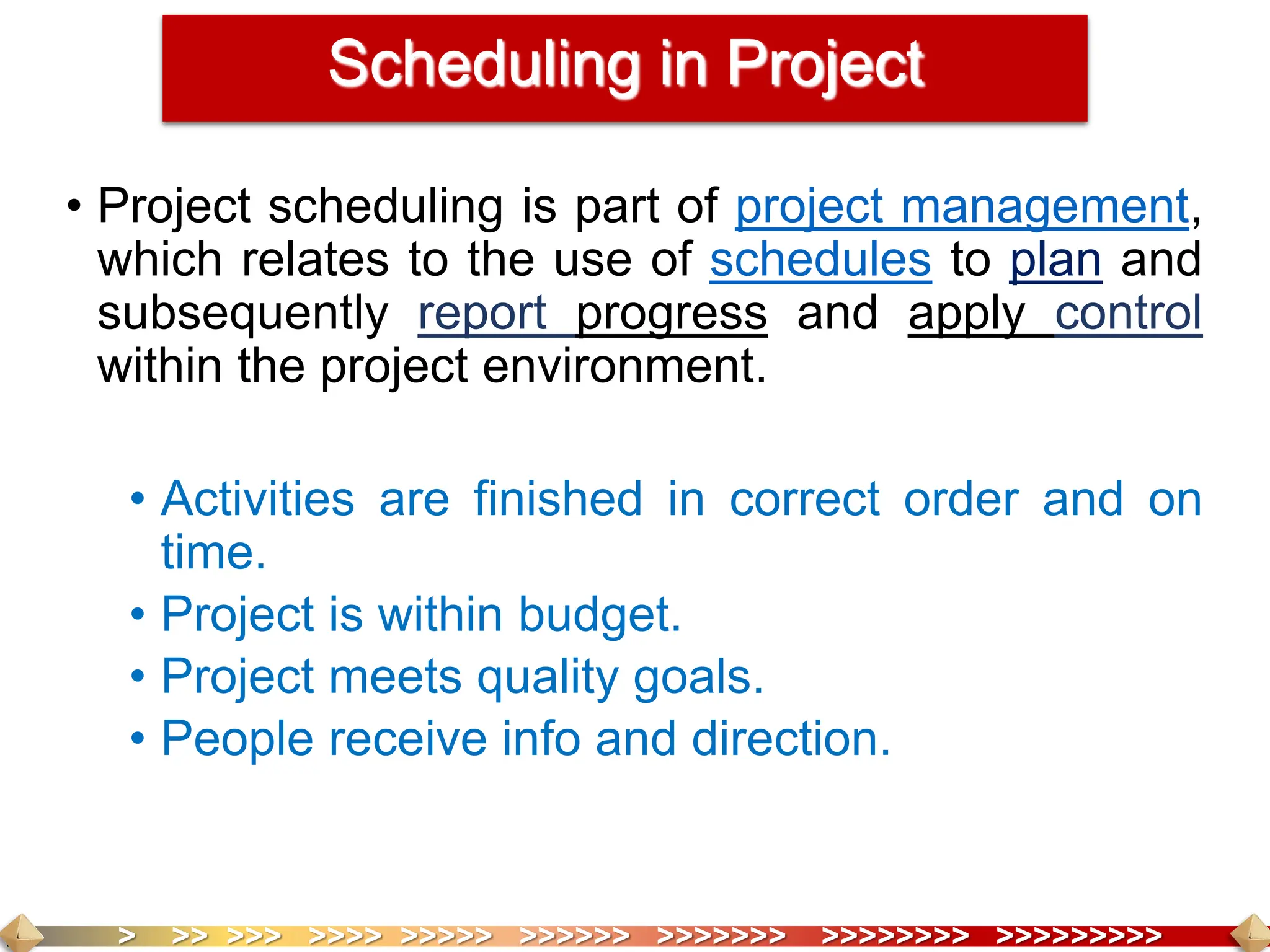 > >> >>> >>>> >>>>> >>>>>> >>>>>>> >>>>>>>> >>>>>>>>>
• Project scheduling is part of project management,
which relates to the use of schedules to plan and
subsequently report progress and apply control
within the project environment.
• Activities are finished in correct order and on
time.
• Project is within budget.
• Project meets quality goals.
• People receive info and direction.
Scheduling in Project
 
