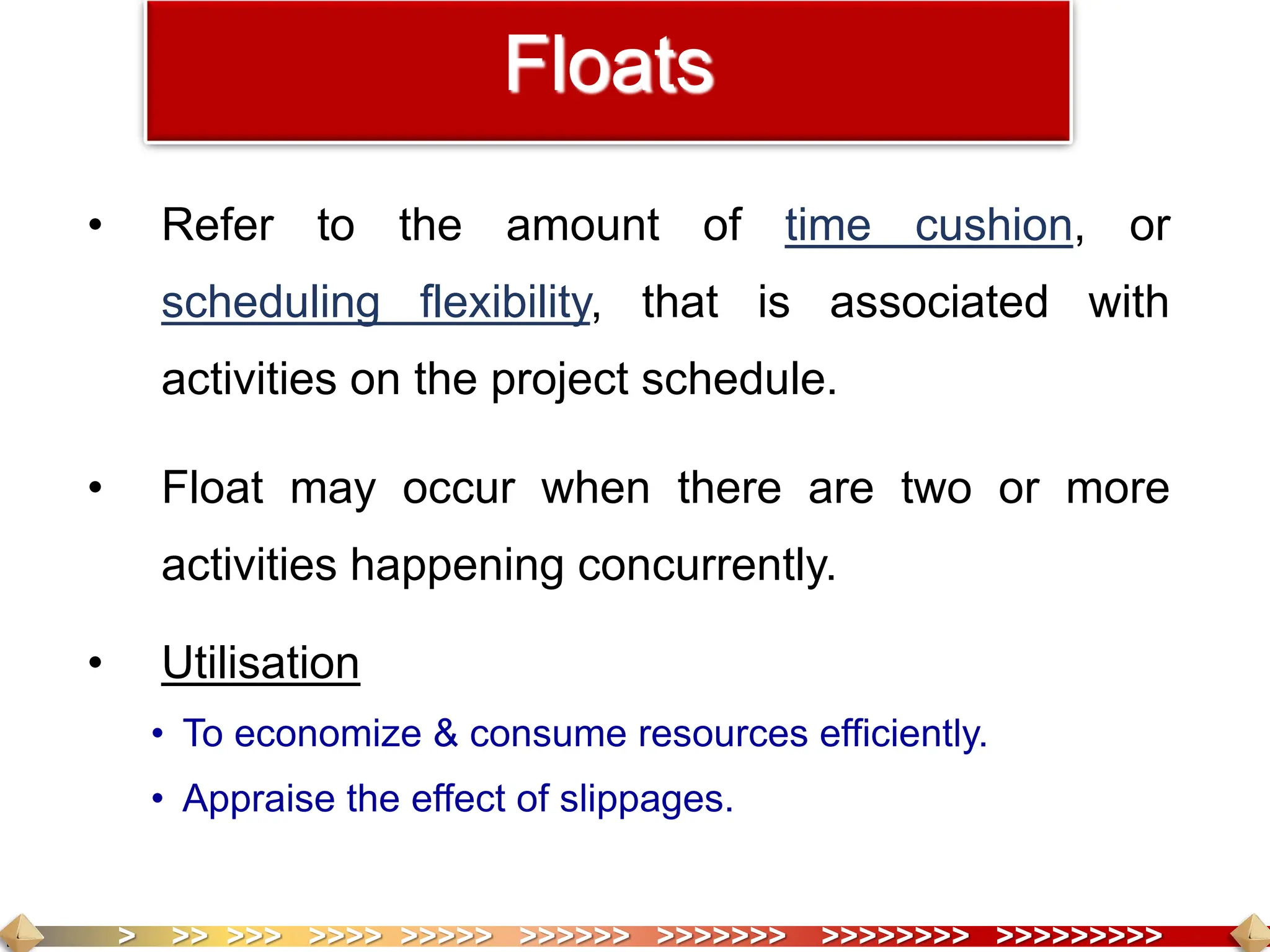 > >> >>> >>>> >>>>> >>>>>> >>>>>>> >>>>>>>> >>>>>>>>>
Floats
• Refer to the amount of time cushion, or
scheduling flexibility, that is associated with
activities on the project schedule.
• Float may occur when there are two or more
activities happening concurrently.
• Utilisation
• To economize & consume resources efficiently.
• Appraise the effect of slippages.
 