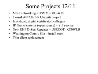 Some Projects 12/11 Mesh networking - HSMM – DD-WRT TwinsLAN 2.0 / 5G Ubiquiti project Investigate digital certificates /callsigns  IP Phone Systems (open source) + SIP service New UHF D-Star Repeater – USROOT- KC0WLB  Washington County Site – install soon Thin client replacement  