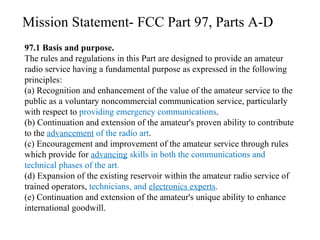 97.1 Basis and purpose. The rules and regulations in this Part are designed to provide an amateur radio service having a fundamental purpose as expressed in the following principles:  (a) Recognition and enhancement of the value of the amateur service to the public as a voluntary noncommercial communication service, particularly with respect to  providing emergency communications .  (b) Continuation and extension of the amateur's proven ability to contribute to the  advancement  of the radio art .  (c) Encouragement and improvement of the amateur service through rules which provide for  advancing  skills in both the communications and technical phases of the art.  (d) Expansion of the existing reservoir within the amateur radio service of trained operators,  technicians, and  electronics experts .  (e) Continuation and extension of the amateur's unique ability to enhance international goodwill.  Mission Statement- FCC Part 97, Parts A-D 