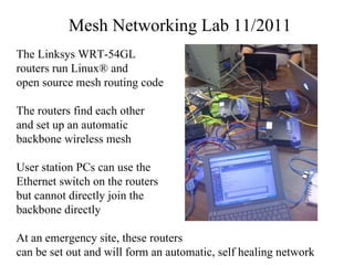 Mesh Networking Lab 11/2011 The Linksys WRT-54GL routers run Linux® and open source mesh routing code The routers find each other and set up an automatic backbone wireless mesh User station PCs can use the  Ethernet switch on the routers but cannot directly join the backbone directly  At an emergency site, these routers can be set out and will form an automatic, self healing network  