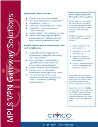 Key Network Features Include:
                                                                                           Maximum Service Reliability
MPLS VPN Gateway Solutions                                                                 Through Proactive Surveillance
                                   Fully redundant ﬁber-optic network
                                   Next Gen switching facilities and platforms             CIMCO leads the marketplace
                                   Multiple facility entrances                             with a proactive surveillance
                                   Redundant connections for voice and data                program designed to identify
                                   Multiple Tier 1 carrier relationships for               and handle any issues before a
                                                                                           customer is aware it even
                                   added redundancy
                                                                                           existed.
                                   Dual homed POPs with multiple power grids
                                   Network monitoring and alarming with                    CIMCO’s proactive surveillance
                                   proactive customer notiﬁcations on both                 combined with live support,
                                   physical T1 and IP network layer issues                 ensures:


                             Beneﬁts Realized from A State-of-the-Art Net-                      Minimum disruption of
                             work Infrastructure                                                network services
                                                                                                Surveillance of last mile
                                   Multiple SONET technology networks                           loops 24x7x365
                                   enable ultimate (99.999%) uptime through                     Location level services
                                   self-healing backbone                                        always up during critical
                                   Latest technology provides advanced                          business hours
                                   applications and newest features for                         Ability to anticipate capacity
                                   utmost in innovation and reliability                         needs which can then be
                                   Enables failover and service continuity                      planned in advance
                                   Provides peace of mind through
                                   diversiﬁcation into multiple central oﬃces
                                   You can “future-proof” the service                       Early detection of potential
                                   application; future technologies may be                  environmental failures prevents
                                   added or transitioned into existing                      disruption and enables faster
                                   deployed network                                         restoration of devices and
                                                                                            service beyond your network.

                                                                                            Customers are also invited to
                                                                                            monitor their services 24x7x365
                                                                                            via CIMCO’s Customer Portal.
                                                                                            This tool provides access to
                                                                                            utilization reporting and other
                                                                                            critical account management
                                                                                            tools.




                                                       Advancing Technology with Personal Commitment



                                                    877.691.8080 | www.cimco.net
 