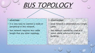 BUS TOPOLOGY
• disadvantage-
• total network is depended on a single
cable.
• this network cannot be used as a
stand-alone solution in a large
building.
• advantage-
• it is very easy to connect a node or
peripheral in this network.
• bus network requires less cable
length that any other topology.
 